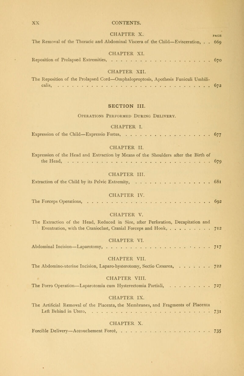 CHAPTER X. PAGE The Removal of the Thoracic and Abdominal Viscera of the Child—Evisceration, . . 669 CHAPTER XL Reposition of Prolapsed Extremities, 670 CHAPTER XII. The Reposition of the Prolapsed Cord—Omphaloproptosis, Apothesis Funiculi Umbili- calis, 672 SECTION III. Operations Performed During Delivery. CHAPTER I. Expression of the Child—Expressio Foetus, 677 CHAPTER II. Expression of the Head and Extraction by Means of the Shoulders after the Birth of the Head, 679 CHAPTER III. Extraction of the Child by its Pelvic Extremity, 681 CHAPTER IV. The Forceps Operations, 692 CHAPTER V. The Extraction of the Head, Reduced in Size, after Perforation, Decapitation and Eventration, with the Cranioclast, Cranial Forceps and Hook, 712 CHAPTER VI. Abdominal Incision—Laparotomy, • . . . . 717 CHAPTER VII. The Abdomino-uterine Incision, Laparo-hysterotomy, Sectio Coesarea, 722 CHAPTER VIII. The Porro Operation—Laparotomia cum Hysterectomia Partiali, 727 CHAPTER IX. The Artificial Removal of the Placenta, the Membranes, and Fragments of Placenta Left Behind in Utero, 731 CHAPTER X. Forcible Delivery—Accouchement Force, 735