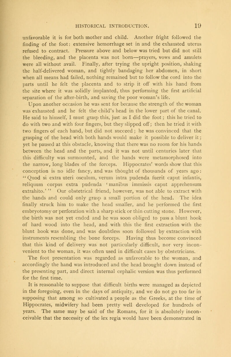unfavorable it is for both mother and child. Another fright followed the finding of the foot: extensive hemorrhage set in and the exhausted uterus refused to contract. Pressure above and below was tried but did not still the bleeding, and the placenta was not born—prayers, vows and amulets were all without avail. Finally, after trying the upright position, shaking the half-delivered woman, and tightly bandaging her abdomen, in short when all means had failed, nothing remained but to follow the cord into the parts until he felt the placenta and to strip it off with his hand from the site where it was solidly implanted, thus performing the first artificial separation of the after-birth, and saving the poor woman's life. Upon another occasion he was sent for because the strength of the woman was exhausted and he felt the child's head in the lower part of the canal. He said to himself, I must grasp this, just as I did the foot; this he tried to do with two and with four fingers, but they slipped off; then he tried it with two fingers of each hand, but did not succeed; he was convinced that the grasping of the head with both hands would make it possible to deliver it • yet he paused at this obstacle, knowing that there was no room for his hands between the head and the parts, and it was not until centuries later that this difficulty was surmounted, and the hands were metamorphosed into the narrow, long blades of the forceps. Hippocrates' words show that this conception is no idle fancy, and was thought of thousands of years ago :  Quod si extra uteri osculum, verum intra pudenda fuerit caput infantis, reliquum corpus extra pudenda ' manibus immissis caput apprehensum extrahito.'  Our obstetrical friend, however, was not able to extract with the hands and could only grasp a small portion of the head. The idea finally struck him to make the head smaller, and he performed the first embryotomy or perforation with a sharp stick or thin cutting stone. However, the birth was not yet ended and he was soon obliged to pass a blunt hook of hard wood into the head, and with this the first extraction with the blunt hook was done, and was doubtless soon followed by extraction with instruments resembling the bone forceps. Having thus become convinced that this kind of delivery was not particularly difficult, nor very incon- venient to the woman, it was often used in difficult cases by obstetricians. The foot presentation was regarded as unfavorable to the woman, and accordingly the hand was introduced and the head brought down instead of the presenting part, and direct internal cephalic version was thus performed for the first time. It is reasonable to suppose that difficult births were managed as depicted in the foregoing, even in the days of antiquity, and we do not go too far in supposing that among so cultivated a people as the Greeks, at the time of Hippocrates, midwifery had been pretty well developed for hundreds of years. The same may be said of the Romans, for it is absolutely incon- ceivable that the necessity of the lex regia would have been demonstrated in