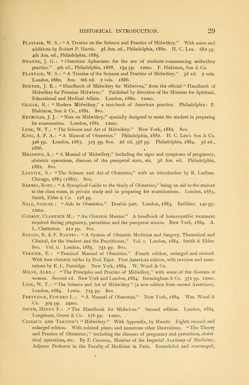 Playfair, W. S.:  A Treatise on the Science and Practice of Midwifery. With notes and additions by Robert P. Harris. 3d Am. ed., Philadelphia, 1880. H. C. Lea. 682 pp. 4th Am. ed., Philadelphia, 1885. Swayne, J. G. :  Obstetrics Aphorisms for the use of students commencing midwifery practice. 9th ed., Philadelphia, 1888. 159 pp. i2mo. P. Blakiston, Son & Co. Playfair, W. S.: A Treatise of the Science and Practice of Midwifery. 3d ed. 2 vols. London, 1880. 8vo. 6th ed. 2 vols. 1886. Burton, J. E.:  Handbook of Midwifery for Midwives, from the official  Handbook of Midwifery for Prussian Midwives. Published by direction of the Minister for Spiritual, Educational and Medical Affairs. London, 1880. l2mo. Glisan, R.:  Modern Midwifery, a text-book of American practice. Philadelphia: P. Blakiston, Son & Co., 1881. 8vo. Reynolds, J. J.: Note on Midwifery, specially designed to assist the student in preparing for examination. London, 1881. l2mo. Lusk, W. T.:  The Science and Art of Midwifery. New York, 1882. 8vo. King, A. F. A.: A Manual of Obstetrics. Philadelphia, 1882. H. C. Lea's Son & Co. 326 pp. London, 1883. 325 pp. 8vo. 2d ed. 358 pp. Philadelphia, 1884. 3d ed., 1886. Meadows, A.: A Manual of Midwifery, including the signs and symptoms of pregnancy, obstetric operations, diseases of the puerperal state, etc. 3d Am. ed. Philadelphia, 1882. 8vo. Leavitt, S.: The Science and Art of Obstetrics, with an introduction by R. Ludlam. Chicago, 1883 (1882). 8vo. Barnes, Robt. : A Synoptical Guide to the Study of Obstetrics, being an aid to the student in the class room, in private study and in preparing for examinations. London, 1883. Smith, Elder & Co. 128 pp. Nall, Samuel : Aids to Obstetrics. Double part. London, 1883. Bailliere. 140 pp. i2mo. Conant, Clarence M.: An Obstetric Mentor. A handbook of homoeopathic treatment required during pregnancy, parturition and the puerperal season. New York, 1884. A. L. Chatterton. 212 pp. 8vo. Barnes, R. & F. Barnes :  A System of Obstetric Medicine and Surgery, Theoretical and Clinical, for the Student and the Practitioner. Vol. I. London, 1884. Smith & Elder. 8vo. Vol. 11. London, 1885. 751 pp. 8vo. Verrier, E.:  Practical Manual of Obstetrics. Fourth edition, enlarged and revised. With four obstetric tables by Prof. Pajot. First American edition, with revision and anno- tations by E. L. Partridge. New York, 1884. W. Wood & Co. Milne, Alex. : The Principles and Practice of Midwifery, with some of the diseases of women. Seconded. New York and London, 1884. Bermingham & Co. 371pp. i2mo. Lusk, W. T.:  The Science and Art of Midwifery  (a new edition from second American). London, 1884. Lewis. 715 pp. 8vo. Partridge, Edward L.: A Manual of Obstetrics. New York, 1884. Wm. Wood & Co. 305 pp. 24mo. Smith, Henry F.: The Handbook for Midwives. Second edition. London, 1884. Longmans, Green & Co. 176 pp. i2mo. Cazeaux and Tarnter's  Midwifery. With Appendix, by Munde. Eighth revised and enlarged edition. With colored plates and numerous other illustrations.  The Theory and Practice of Obstetrics;  including the diseases of pregnancy and parturition, obstet- rical operations, etc. By P. Cazeaux, Member of the Imperial Academy of Medicine; Adjunct Professor in the Faculty of Medicine in Paris. Remodeled and rearranged,