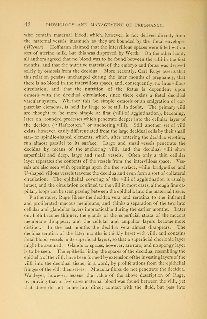 wise contain maternal blood, which, however, is not derived directly from the maternal vessels, inasmuch as they are bounded by the foetal envelopes (Wiener). Hoffmann claimed that the intervillous spaces were filled with a sort of uterine milk, but this was disproved by Werth. On the other hand, all authors agreed that no blood was to be found between the villi in the first months, and that the nutritive material of the embryo and foetus was derived solely by osmosis from the decidua. More recently, Carl Ruge asserts that this relation persists unchanged during the later months of pregnancy, that there is no blood in the intervillous spaces, and, consequently, no intervillous circulation, and that the nutrition of the foetus is dependent upon osmosis with the decidual circulation, since there exists a foetal decidual vascular system. Whether this be simple osmosis or an emigration of cor- puscular elements, is held by Ruge to be still in doubt. The primary villi are thought to be more simple at first (villi of agglutination), becoming, later on, rounded processes which penetrate deeper into the cellular layer of the decidua ( Haftzotten, or anchoring villi). Still another set of villi exists, however, easily differentiated from the large decidual cells by their small star- or spindle-shaped elements, which, after entering the decidua serotina, run almost parallel to its surface. Large and small vessels penetrate the decidua by means of the anchoring villi, and the decidual villi show superficial and deep, large and small vessels. Often only a thin cellular layer separates the contents of the vessels from the intervillous space. Ves- sels are also seen with openings upon the free surface, while bridge-like and U-shaped villous vessels traverse the decidua and even form a sort of collateral circulation. The epithelial covering of the villi of agglutination is usually intact, and the circulation confined to the villi in most cases, although fine ca- pillary loops can be seen passing between the epithelia into the maternal tissue. Furthermore, Ruge likens the decidua vera and serotina to the inflamed and proliferated mucous membrane, and thinks a separation of the two into cellular and glandular layers impracticable during the earlier months. Later on, both become thinner, the glands of the superficial strata of the mucous membrane disappear, and the cellular and ampullar layers become more distinct. In the last months the decidua vera almost disappears. The decidua serotina of the later months is thickly beset with villi, and contains foetal blood-vessels in its superficial layers, so that a superficial chorionic layer might be assumed. Glandular spaces, however, are rare, and no spongy layer is to be seen. The epithelia lining the spaces of the decidua, resembling the epithelia of the villi, have been formed by extension of the investing layers of the villi into the decidual tissue, in a word, by proliferations from the epithelial fringes of the villi themselves. Muscular fibres do not penetrate the decidua. Waldeyer, however, lessens the value of the above description of Ruge, by proving that in five cases maternal blood was found between the villi, yet that these do not come into direct contact with the fluid, but pass into