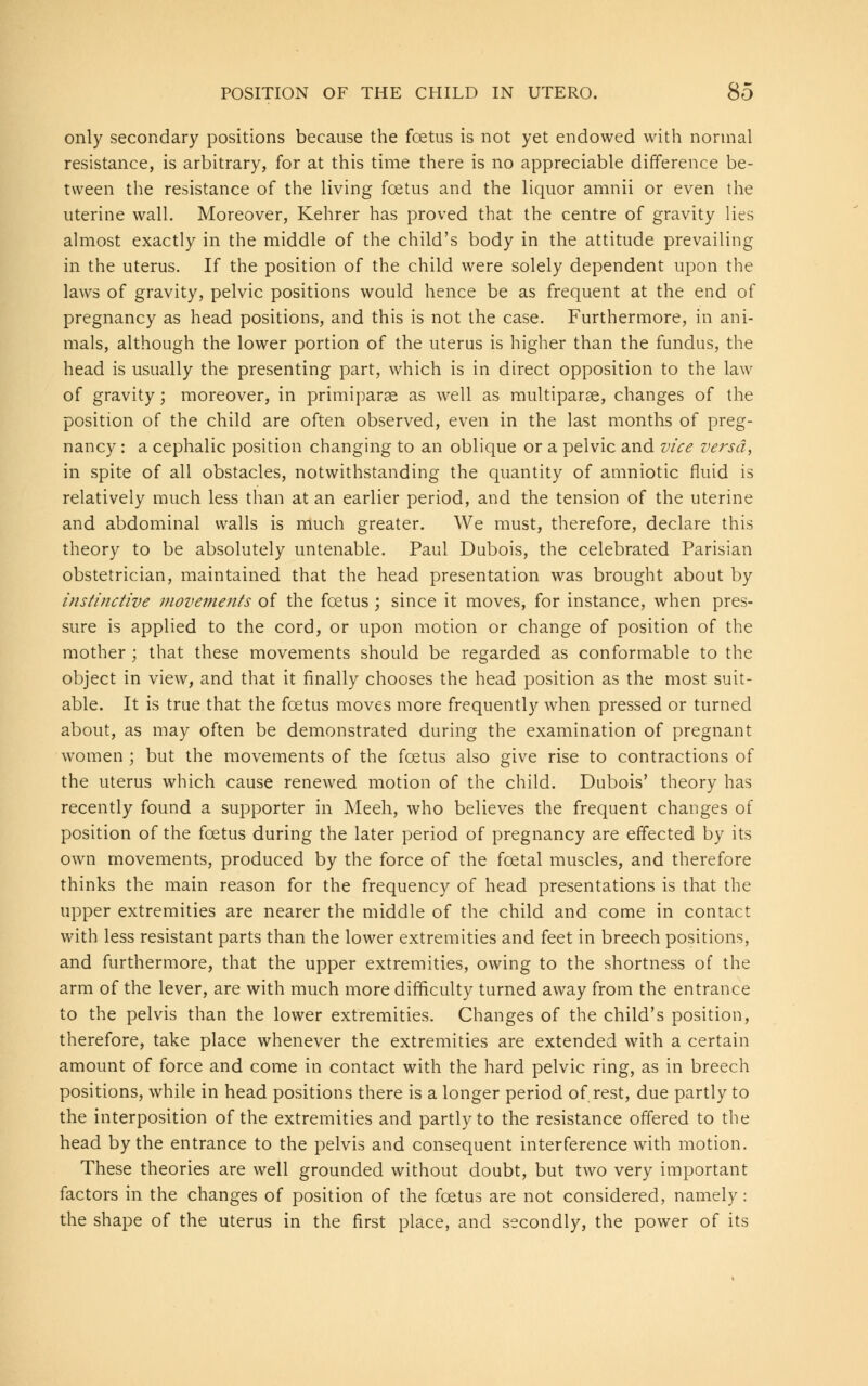 only secondary positions because the foetus is not yet endowed with normal resistance, is arbitrary, for at this time there is no appreciable difference be- tween the resistance of the living foetus and the liquor amnii or even the uterine wall. Moreover, Kehrer has proved that the centre of gravity lies almost exactly in the middle of the child's body in the attitude prevailing in the uterus. If the position of the child were solely dependent upon the laws of gravity, pelvic positions would hence be as frequent at the end of pregnancy as head positions, and this is not the case. Furthermore, in ani- mals, although the lower portion of the uterus is higher than the fundus, the head is usually the presenting part, which is in direct opposition to the law of gravity; moreover, in primiparae as well as multiparas, changes of the position of the child are often observed, even in the last months of preg- nancy : a cephalic position changing to an oblique or a pelvic and vice versa, in spite of all obstacles, notwithstanding the quantity of amniotic fluid is relatively much less than at an earlier period, and the tension of the uterine and abdominal walls is much greater. We must, therefore, declare this theory to be absolutely untenable. Paul Dubois, the celebrated Parisian obstetrician, maintained that the head presentation was brought about by instinctive movements of the foetus; since it moves, for instance, when pres- sure is applied to the cord, or upon motion or change of position of the mother ; that these movements should be regarded as conformable to the object in view, and that it finally chooses the head position as the most suit- able. It is true that the foetus moves more frequently when pressed or turned about, as may often be demonstrated during the examination of pregnant women ; but the movements of the foetus also give rise to contractions of the uterus which cause renewed motion of the child. Dubois' theory has recently found a supporter in Meeh, who believes the frequent changes of position of the foetus during the later period of pregnancy are effected by its own movements, produced by the force of the foetal muscles, and therefore thinks the main reason for the frequency of head presentations is that the upper extremities are nearer the middle of the child and come in contact with less resistant parts than the lower extremities and feet in breech positions, and furthermore, that the upper extremities, owing to the shortness of the arm of the lever, are with much more difficulty turned away from the entrance to the pelvis than the lower extremities. Changes of the child's position, therefore, take place whenever the extremities are extended with a certain amount of force and come in contact with the hard pelvic ring, as in breech positions, while in head positions there is a longer period of rest, due partly to the interposition of the extremities and partly to the resistance offered to the head by the entrance to the pelvis and consequent interference with motion. These theories are well grounded without doubt, but two very important factors in the changes of position of the foetus are not considered, namely: the shape of the uterus in the first place, and secondly, the power of its