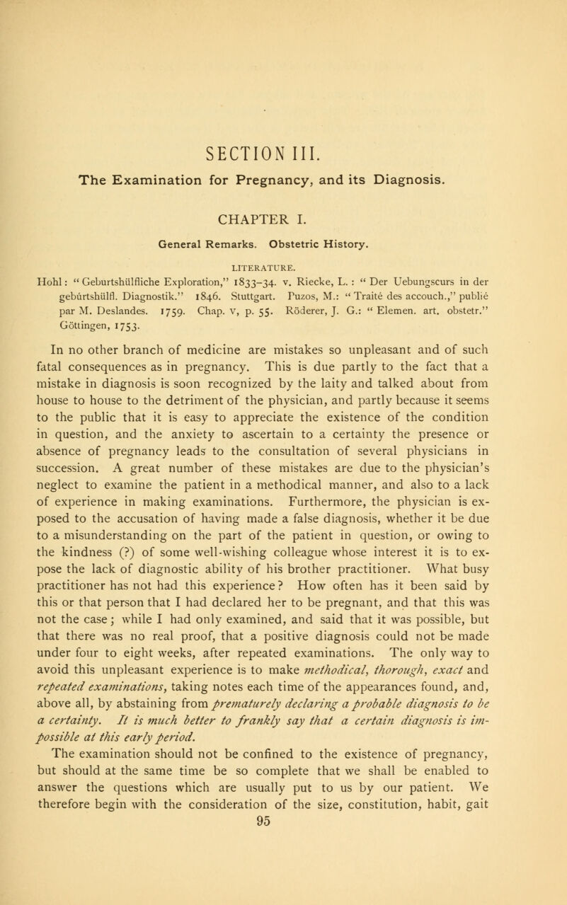 SECTION III. The Examination for Pregnancy, and its Diagnosis. CHAPTER I. General Remarks. Obstetric History. LITERATURE. Hohl:  Geburtshulfliche Exploration, 1833-34. v. Riecke, L. :  Der Uebungscurs in der geburtshulfl. Diagnostik. 1846. Stuttgart. Puzos, M.:  Traite des accouch., publie par M. Deslandes. 1759. Chap, v, p. 55. RSderer, J. G.:  Elemen. art. obstetr. Gottingen, 1753. In no other branch of medicine are mistakes so unpleasant and of such fatal consequences as in pregnancy. This is due partly to the fact that a mistake in diagnosis is soon recognized by the laity and talked about from house to house to the detriment of the physician, and partly because it seems to the public that it is easy to appreciate the existence of the condition in question, and the anxiety to ascertain to a certainty the presence or absence of pregnancy leads to the consultation of several physicians in succession. A great number of these mistakes are due to the physician's neglect to examine the patient in a methodical manner, and also to a lack of experience in making examinations. Furthermore, the physician is ex- posed to the accusation of having made a false diagnosis, whether it be due to a misunderstanding on the part of the patient in question, or owing to the kindness (?) of some well-wishing colleague whose interest it is to ex- pose the lack of diagnostic ability of his brother practitioner. What busy practitioner has not had this experience ? How often has it been said by this or that person that I had declared her to be pregnant, and that this was not the case; while I had only examined, and said that it was possible, but that there was no real proof, that a positive diagnosis could not be made under four to eight weeks, after repeated examinations. The only way to avoid this unpleasant experience is to make methodical, thorough, exact and repeated examinations, taking notes each time of the appearances found, and, above all, by abstaining from prematurely declaring a probable diagnosis to be a certainty. It is much better to frankly say that a certain diagnosis is im- possible at this early period. The examination should not be confined to the existence of pregnancy, but should at the same time be so complete that we shall be enabled to answer the questions which are usually put to us by our patient. We therefore begin with the consideration of the size, constitution, habit, gait