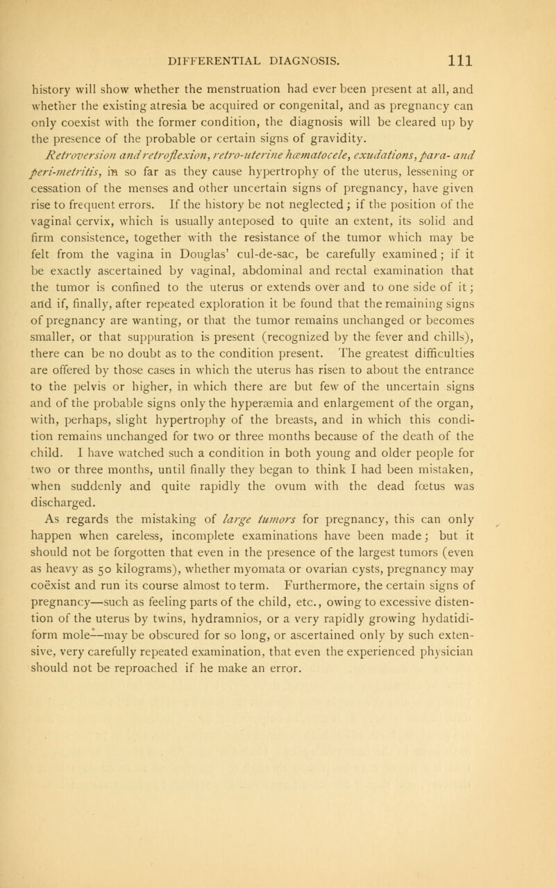 history will show whether the menstruation had ever been present at all, and whether the existing atresia be acquired or congenital, and as pregnancy can only coexist with the former condition, the diagnosis will be cleared up by the presence of the probable or certain signs of gravidity. Ret?-oversion and retroflexion, retro-uterine hematocele, exudations, para- and peri-metritis, m so far as they cause hypertrophy of the uterus, lessening or cessation of the menses and other uncertain signs of pregnancy, have given rise to frequent errors. If the history be not neglected ; if the position of the vaginal cervix, which is usually anteposed to quite an extent, its solid and firm consistence, together with the resistance of the tumor which may be felt from the vagina in Douglas' cul-de-sac, be carefully examined ; if it be exactly ascertained by vaginal, abdominal and rectal examination that the tumor is confined to the uterus or extends over and to one side of it; artd if, finally, after repeated exploration it be found that the remaining signs of pregnancy are wanting, or that the tumor remains unchanged or becomes smaller, or that suppuration is present (recognized by the fever and chills), there can be no doubt as to the condition present. The greatest difficulties are offered by those cases in which the uterus has risen to about the entrance to the pelvis or higher, in which there are but few of the uncertain signs and of the probable signs only the hyperaemia and enlargement of the organ, with, perhaps, slight hypertrophy of the breasts, and in which this condi- tion remains unchanged for two or three months because of the death of the child. I have watched such a condition in both young and older people for two or three months, until finally they began to think I had been mistaken, when suddenly and quite rapidly the ovum with the dead fcetus was discharged. As regards the mistaking of large tumors for pregnancy, this can only happen when careless, incomplete examinations have been made; but it should not be forgotten that even in the presence of the largest tumors (even as heavy as 50 kilograms), whether myomata or ovarian cysts, pregnancy may coexist and run its course almost to term. Furthermore, the certain signs of pregnancy—such as feeling parts of the child, etc., owing to excessive disten- tion of the uterus by twins, hydramnios, or a very rapidly growing hydatidi- form mole--may be obscured for so long, or ascertained only by such exten- sive, very carefully repeated examination, that even the experienced physician should not be reproached if he make an error.