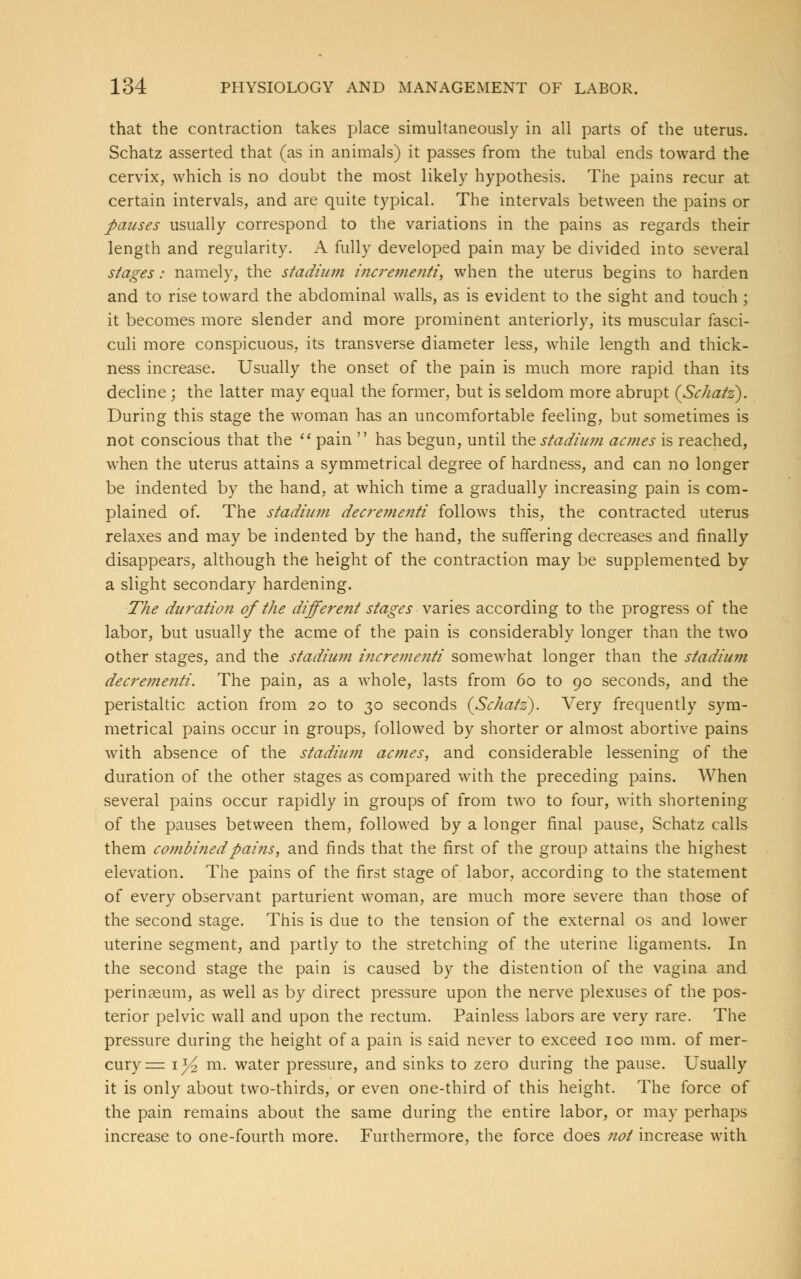 that the contraction takes place simultaneously in all parts of the uterus. Schatz asserted that (as in animals) it passes from the tubal ends toward the cervix, which is no doubt the most likely hypothesis. The pains recur at certain intervals, and are quite typical. The intervals between the pains or pauses usually correspond to the variations in the pains as regards their length and regularity. A fully developed pain may be divided into several stages: namely, the stadium incrementi, when the uterus begins to harden and to rise toward the abdominal walls, as is evident to the sight and touch; it becomes more slender and more prominent anteriorly, its muscular fasci- culi more conspicuous, its transverse diameter less, while length and thick- ness increase. Usually the onset of the pain is much more rapid than its decline \ the latter may equal the former, but is seldom more abrupt {Schatz). During this stage the woman has an uncomfortable feeling, but sometimes is not conscious that the  pain  has begun, until the stadium acmes is reached, when the uterus attains a symmetrical degree of hardness, and can no longer be indented by the hand, at which time a gradually increasing pain is com- plained of. The stadium decrementi follows this, the contracted uterus relaxes and may be indented by the hand, the suffering decreases and finally disappears, although the height of the contraction may be supplemented by a slight secondary hardening. The duration of the different stages varies according to the progress of the labor, but usually the acme of the pain is considerably longer than the two other stages, and the stadium incrementi somewhat longer than the stadium decrementi. The pain, as a whole, lasts from 60 to 90 seconds, and the peristaltic action from 20 to 30 seconds {Schatz). Very frequently sym- metrical pains occur in groups, followed by shorter or almost abortive pains with absence of the stadium acmes, and considerable lessening of the duration of the other stages as compared with the preceding pains. When several pains occur rapidly in groups of from two to four, with shortening of the pauses between them, followed by a longer final pause, Schatz calls them combined pains, and finds that the first of the group attains the highest elevation. The pains of the first stage of labor, according to the statement of every observant parturient woman, are much more severe than those of the second stage. This is due to the tension of the external os and lower uterine segment, and partly to the stretching of the uterine ligaments. In the second stage the pain is caused by the distention of the vagina and perinaeum, as well as by direct pressure upon the nerve plexuses of the pos- terior pelvic wall and upon the rectum. Painless labors are very rare. The pressure during the height of a pain is said never to exceed 100 mm. of mer- cury == iyi m. water pressure, and sinks to zero during the pause. Usually it is only about two-thirds, or even one-third of this height. The force of the pain remains about the same during the entire labor, or may perhaps increase to one-fourth more. Furthermore, the force does not increase with