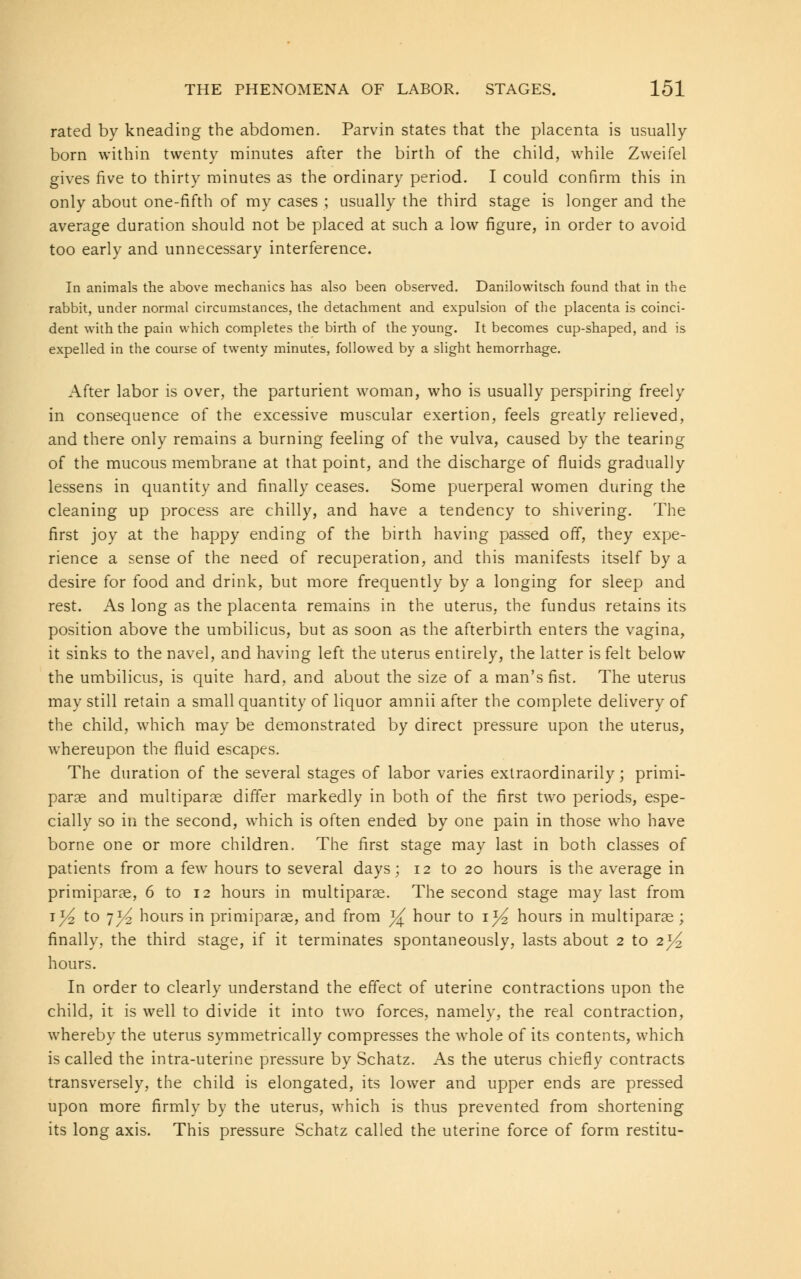 rated by kneading the abdomen. Parvin states that the placenta is usually born within twenty minutes after the birth of the child, while Zweifel gives five to thirty minutes as the ordinary period. I could confirm this in only about one-fifth of my cases ; usually the third stage is longer and the average duration should not be placed at such a low figure, in order to avoid too early and unnecessary interference. In animals the above mechanics has also been observed. Danilowitsch found that in the rabbit, under normal circumstances, the detachment and expulsion of the placenta is coinci- dent with the pain which completes the birth of the young. It becomes cup-shaped, and is expelled in the course of twenty minutes, followed by a slight hemorrhage. After labor is over, the parturient woman, who is usually perspiring freely in consequence of the excessive muscular exertion, feels greatly relieved, and there only remains a burning feeling of the vulva, caused by the tearing of the mucous membrane at that point, and the discharge of fluids gradually lessens in quantity and finally ceases. Some puerperal women during the cleaning up process are chilly, and have a tendency to shivering. The first joy at the happy ending of the birth having passed off, they expe- rience a sense of the need of recuperation, and this manifests itself by a desire for food and drink, but more frequently by a longing for sleep and rest. As long as the placenta remains in the uterus, the fundus retains its position above the umbilicus, but as soon as the afterbirth enters the vagina, it sinks to the navel, and having left the uterus entirely, the latter is felt below the umbilicus, is quite hard, and about the size of a man's fist. The uterus may still retain a small quantity of liquor amnii after the complete delivery of the child, which may be demonstrated by direct pressure upon the uterus, whereupon the fluid escapes. The duration of the several stages of labor varies extraordinarily; primi- parae and multiparas differ markedly in both of the first two periods, espe- cially so in the second, which is often ended by one pain in those who have borne one or more children. The first stage may last in both classes of patients from a few hours to several days; 12 to 20 hours is the average in primiparas, 6 to 12 hours in multiparas. The second stage may last from *x/2 to 7^ hours in primiparae, and from y± hour to 1^ hours in multiparas; finally, the third stage, if it terminates spontaneously, lasts about 2 to 2^ hours. In order to clearly understand the effect of uterine contractions upon the child, it is well to divide it into two forces, namely, the real contraction, whereby the uterus symmetrically compresses the whole of its contents, which is called the intra-uterine pressure by Schatz. As the uterus chiefly contracts transversely, the child is elongated, its lower and upper ends are pressed upon more firmly by the uterus, which is thus prevented from shortening its long axis. This pressure Schatz called the uterine force of form restitu-