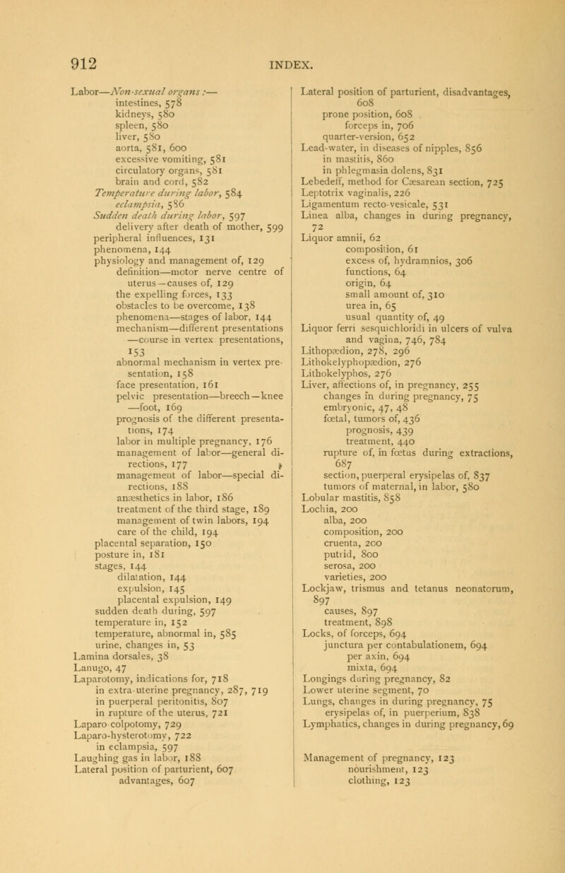 Labor—Non-sexual organs :— intestines, 578 kidneys, 580 spleen, 580 liver, 580 aorta, 581, 600 excessive vomiting, 581 circulatory organs, 581 brain and cord, 582 Temperatzire during labor, 584 eclampsia, 586 Sudden death during labor, 597 delivery after death of mother, 599 peripheral influences, 131 phenomena, 144 physiology and management of, 129 definition—motor nerve centre of uterus —causes of, 129 the expelling forces, 133 obstacles to be overcome, 138 phenomena—stages of labor, 144 mechanism—different presentations —course in vertex presentations, 153 abnormal mechanism in vertex pre- sentation, 158 face presentation, 161 pelvic presentation—breech—knee —foot, 169 prognosis of the different presenta- tions, 174 labor in multiple pregnancy, 176 management of labor—general di- rections, 177 * management of labor—special di- rections, 188 anaesthetics in labor, 186 treatment of the third stage, 189 management of twin labors, 194 care of the child, 194 placental separation, 150 posture in, 181 stages, 144 dilatation, 144 expulsion, 145 placental expulsion, 149 sudden death during, 597 temperature in, 152 temperature, abnormal in, 585 urine, changes in, 53 Lamina dorsales, 38 Lanugo, 47 Laparotomy, indications for, 718 in extra-uterine pregnancy, 287, 719 in puerperal peritonitis, 807 in rupture of the uterus, 721 Laparo colpotomy, 729 Laparo-hysterotomy, 722 in eclampsia, 597 Laughing gas in labor, 188 Lateral position of parturient, 607 advantages, 607 Lateral position of parturient, disadvantages 608 prone position, 608 forceps in, 706 quarter-version, 652 Lead-water, in diseases of nipples, 856 in mastitis, 860 in phlegmasia dolens, 831 Lebedeff, method for Cassarean section, 725 Leptotrix vaginalis, 226 Ligamentum recto-vesicale, 531 Linea alba, changes in during pregnancy, 72 Liquor amnii, 62 composition, 61 excess of, hydramnios, 306 functions, 64 origin, 64 small amount of, 310 urea in, 65 usual quantity of, 49 Liquor ferri sesquichloridi in ulcers of vulva and vagina, 746, 784 Lithopaedion, 278, 296 Lithokelyphopaedion, 276 Lithokelyphos, 276 Liver, affections of, in pregnancy, 255 changes in during pregnancy, 75 embryonic, 47, 48 foetal, tumors of, 436 prognosis, 439 treatment, 440 rupture of, in foetus during extractions, 687 section, puerperal erysipelas of, 837 tumors of maternal, in labor, 580 Lobular mastitis, 858 Lochia, 200 alba, 200 composition, 200 cruenta, 200 putrid, 800 serosa, 200 varieties, 200 Lockjaw, trismus and tetanus neonatorum, 897 causes, 897 treatment, 898 Locks, of forceps, 694 junctura per contabulationem, 694 per axin, 694 mixta, 694 Longings during pregnancy, 82 Lower uterine segment, 70 Lungs, changes in during pregnancy, 75 erysipelas of, in puerperium, 8^8 Lymphatics, changes in during pregnancy, 69 Management of pregnancy, nourishment, 123 clothing, 123