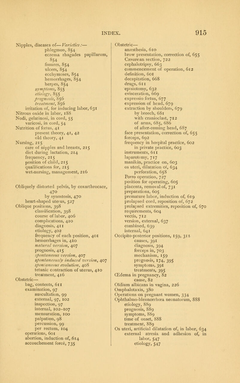 Nipples, diseases of—Varieties:— phlegmon, 854 eczema rhagades papillarum, 854 fissures, 854 ulcers, 854 ecchymoses, 854 hemorrhages, 854 herpes, 854 symptoms, 855 etiology, 855 prognosis, 856 treatment, 856 irritation of, for inducing labor, 631 Nitrous oxide in labor, 188 Nodi, gelatinosi, in cord, 55 varicosi, in cord, 54 Nutrition of foetus, 41 present theory, 41, 42 old theory, 41 Nursing, 215 care of nipples and breasts, 215 diet during lactation, 214 frequency, 215 position of child, 215 qualifications for, 215 wet-nursing, management, 216 Obliquely distorted pelvis, by coxarthrocace, 47o by synostosis, 470 heart-shaped uterus, 527 Oblique positions, 398 classification, 398 course of labor, 406 complications, 410 diagnosis, 411 etiology, 402 frequency of each position, 401 hemorrhages in, 410 natural version, 407 prognosis, 415 spontaneotis version, 407 spontaneously induced version, 407 spontaneous evolution, 408 tetanic contraction of uterus, 410 treatment, 416 Obstetric— bag, contents, 611 examination, 97 auscultation, 99 external, 97, 102 inspection, 97 internal, 102-107 mensuration, 100 palpation, 98 percussion, 99 per rectum, 104 operations, 601 abortion, induction of, 614 accouchement force, 735 Obstetric— anaesthesia, 610 brow presentation, correction of, 655 Cesarean section, 722 cephalotripsy, 663 commencement of operation, 612 definition, 601 decapitation, 668 drugs, 611 episiotomy, 632 evisceration, 669 expressio foetus, 677 expression of head, 679 extraction by shoulders, 679 by breech, 681 with cranioclast, 712 of arms, 685, 686 of after-coming head, 687 face presentation, correction of, 655 forceps, 692 frequency in hospital practice, 602 in private practice, 603 instruments, 611 laparotomy, 717 manikin, practice on, 603 os uteri, dilatation of, 634 perforation, 658 Porro operation, 727 position for operating, 605 placenta, removal of, 731 preparations, 605 premature labor, induction of, 619 prolapsed cord, reposition of, 672 prolapsed extremities, reposition of, 670 requirements, 604 vectis, 712 version, external, 637 combined, 639 internal, 641 Occipito-posterior positions, 159, 311 causes, 391 diagnosis, 394 forceps in, 703 mechanism, 159 prognosis, 174, 395 symptoms, 391 treatments, 395 CEdema in pregnancy, 82 cause, 82 OTdium albicans in vagina, 226 Omphalotaxis, 380 Operations on pregnant women, 334 Ophthalmo-blennorrhcea neonatorum, 888 etiology, 889 prognosis, 889 symptoms, 889 time of onset, 888 treatment, 889 Os uteri, artificial dilatation of, in labor, 634 external atresia and adhesion of, in labor, 547 etiology, 547