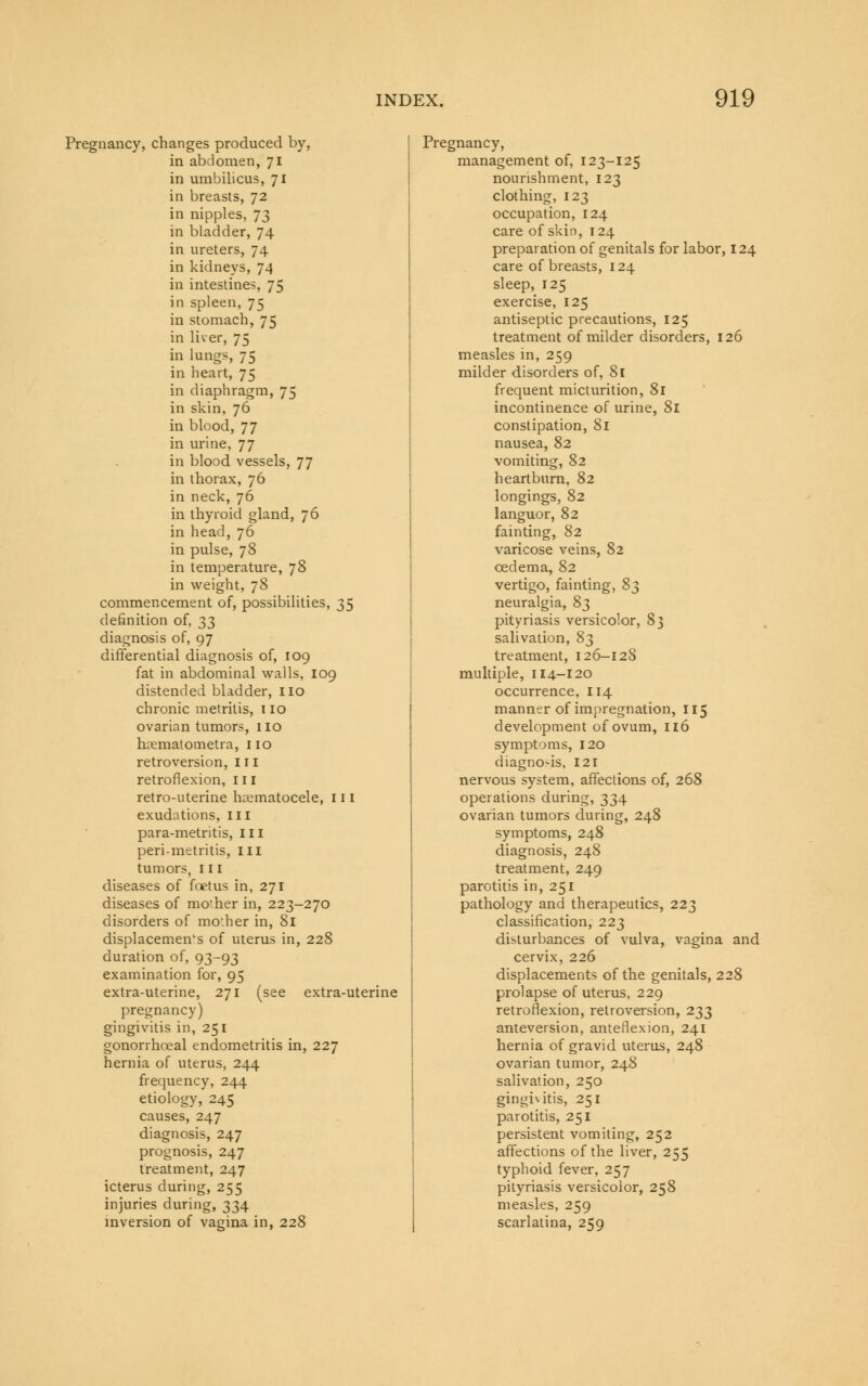 Pregnancy, changes produced by, in abdomen, 71 in umbilicus, 71 in breasts, 72 in nipples, 73 in bladder, 74 in ureters, 74 in kidneys, 74 in intestines, 75 in spleen, 75 in stomach, 75 in liver, 75 in lungs, 75 in heart, 75 in diaphragm, 75 in skin, 76 in blood, 77 in urine, 77 in blood vessels, 77 in thorax, 76 in neck, 76 in thyroid gland, 76 in head, 76 in pulse, 78 in temperature, 78 in weight, 78 commencement of, possibilities, 35 definition of, 33 diagnosis of, 97 differential diagnosis of, 109 fat in abdominal walls, 109 distended bladder, no chronic metritis, 110 ovarian tumors, no hrematometra, no retroversion, 111 retroflexion, 111 retro-uterine hematocele, 111 exudations, III para-metritis, III peri-metritis, in tumors, 111 diseases of foetus in, 271 diseases of mo'.her in, 223-270 disorders of mother in, 81 displacements of uterus in, 228 duration of, 93-93 examination for, 95 extra-uterine, 271 (see extra-uterine pregnancy) gingivitis in, 251 gonorrhoeal endometritis in, 227 hernia of uterus, 244 frequency, 244 etiology, 245 causes, 247 diagnosis, 247 prognosis, 247 treatment, 247 icterus during, 255 injuries during, 334 inversion of vagina in, 228 Pregnancy, management of, 123-125 nourishment, 123 clothing, 123 occupation, 124 care of skin, 124 preparation of genitals for labor, 124 care of breasts, 124 sleep, 125 exercise, 125 antiseptic precautions, 125 treatment of milder disorders, 126 measles in, 259 milder disorders of, 81 frequent micturition, 81 incontinence of urine, 81 constipation, 81 nausea, 82 vomiting, 82 heartburn, 82 longings, 82 languor, 82 fainting, 82 varicose veins, 82 oedema, 82 vertigo, fainting, 8^ neuralgia, 83 pityriasis versicolor, 83 salivation, 83 treatment, 126-128 multiple, 114-120 occurrence, 114 manner of impregnation, 115 development of ovum, 116 symptoms, 120 diagno-is, 121 nervous system, affections of, 268 operations during, 334 ovarian tumors during, 248 symptoms, 248 diagnosis, 248 treatment, 249 parotitis in, 251 pathology and therapeutics, 223 classification, 223 disturbances of vulva, vagina and cervix, 226 displacements of the genitals, 228 prolapse of uterus, 229 retroflexion, retroversion, 233 anteversion, anteflexion, 241 hernia of gravid uterus, 248 ovarian tumor, 248 salivation, 250 gingivitis, 251 parotitis, 251 persistent vomiting, 252 affections of the liver, 255 typhoid fever, 257 pityriasis versicolor, 258 measles, 259 scarlatina, 259