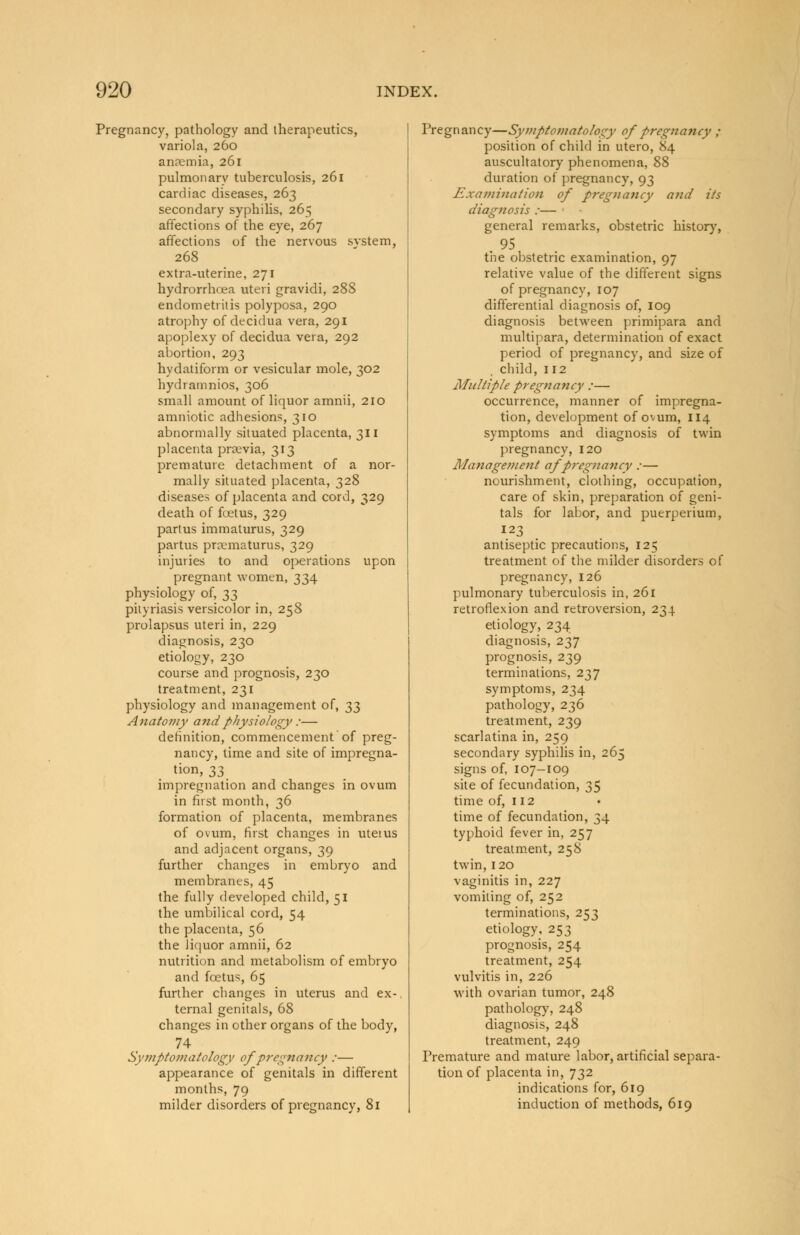 Pregnancy, pathology and therapeutics, variola, 260 anosmia, 261 pulmonary tuberculosis, 261 cardiac diseases, 263 secondary syphilis, 265 affections of the eye, 267 affections of the nervous svstem, 268 extra-uterine, 271 hydrorrhcea uteri gravidi, 288 endometritis polyposa, 290 atrophy of decidua vera, 291 apoplexy of decidua vera, 292 abortion, 293 hydatiform or vesicular mole, 302 hydramnios, 306 small amount of liquor amnii, 210 amniotic adhesions, 310 abnormally situated placenta, 311 placenta prsevia, 313 premature detachment of a nor- mally situated placenta, 328 diseases of placenta and cord, 329 death of foetus, 329 partus immaturus, 329 partus proematurus, 329 injuries to and operations upon pregnant women, 334 physiology of, 33 pityriasis versicolor in, 258 prolapsus uteri in, 229 diagnosis, 230 etiology, 230 course and prognosis, 230 treatment, 231 physiology and management of, 33 Anatomy and physiology :— definition, commencement of preg- nancy, time and site of impregna- tion, 33 impregnation and changes in ovum in first month, 36 formation of placenta, membranes of ovum, first changes in utetus and adjacent organs, 39 further changes in embryo and membranes, 45 the fully developed child, 51 the umbilical cord, 54 the placenta, 56 the liquor amnii, 62 nutrition and metabolism of embryo and foetus, 65 further changes in uterus and ex-, ternal genitals, 68 changes in other organs of the body, 74 Symptomatology of pregnancy :— appearance of genitals in different months, 79 milder disorders of pregnancy, 81 Pregnancy—Symptomatology of pregnancy ; position of child in utero, 84 auscultatory phenomena, 88 duration of pregnancy, 93 Examination of pregnancy and its diagnosis :— general remarks, obstetric history, . 95 the obstetric examination, 97 relative value of the different signs of pregnancy, 107 differential diagnosis of, 109 diagnosis between primipara and multipara, determination of exact period of pregnancy, and size of child, 112 Multiple pregnancy :— occurrence, manner of impregna- tion, development of ovum, 114 symptoms and diagnosis of twin pregnancy, 120 Management af pregnancy :— nourishment, clothing, occupation, care of skin, preparation of geni- tals for labor, and puerperium, 123 antiseptic precautions, 125 treatment of the milder disorders of pregnancy, 126 pulmonary tuberculosis in, 261 retroflexion and retroversion, 234 etiology, 234 diagnosis, 237 prognosis, 239 terminations, 237 symptoms, 234 pathology, 236 treatment, 239 scarlatina in, 259 secondary syphilis in, 265 signs of, 107-109 site of fecundation, 35 time of, 112 time of fecundation, 34 typhoid fever in, 257 treatment, 258 twin, 120 vaginitis in, 227 vomiting of, 252 terminations, 253 etiology, 253 prognosis, 254 treatment, 254 vulvitis in, 226 with ovarian tumor, 248 pathology, 248 diagnosis, 248 treatment, 249 Premature and mature labor, artificial separa- tion of placenta in, 732 indications for, 619 induction of methods, 619