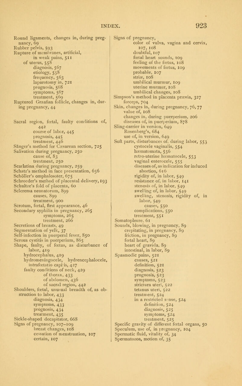 Round ligaments, changes in, during preg- nancy, 69 Rubber pelvis, 593 Rupture of membranes, artificial, in weak pains, 511 of uterus, 558 diagnosis, 567 etiology, 558 frequency, 563 laparotomy in, 721 prognosis, 568 symptoms, 567 treatment, 569 Ruptured Graafian follicle, changes in, dur- ing pregnancy, 44 Sacral region, fcetal, faulty conditions of, 442 course of labor, 445 prognosis, 445 treatment, 446 Sanger's method for Cesarean section, 725 Salivation during pregnancy, 250 cause of, 83 treatment, 250 Scarlatina during pregnancy, 259 Schatz's method in face presentation, 656 Scholler's omphalosoter, 675 Schroeder's method of placental delivery, 193 Schultze's fold of placenta, 60 Sclerema neonatorum, 899 causes, 899 treatment, 900 Scrotum, fcetal, first appearance, 46 Secondary syphilis in pregnancy, 265 symptoms, 265 treatment, 266 Secretions of breasts, 49 Segmentation of yelk, 37 Self-infection in puerperal fever, 850 Serous cystitis in puerperium, 865 Shape, faulty, of foetus, as disturbance of labor, 419 hydrocephalus, 419 hydromeningocele, hydrencephalocele, intrafcetatio capris, 427 faulty conditions of neck, 429 of thorax, 433 of abdomen, 436 of sacral region, 442 Shoulders, foetal, unusual breadth of, as ob- struction to labor, 433 diagnosis, 434 symptoms, 433 prognosis, 434 treatment, 435 Sickle-shaped decapitator, 668 Signs of pregnancy, 107-109 breast changes, 108 cessation of menstruation, 107 certain, 107 Signs of pregnancy, color of vulva, vagina and cervix, 107, 108 doubtful, 107 fcetal heart sounds, 109 feeling of the foetus, 108 movements of foetus, 109 probable, 107 striae, 108 umbilical murmur, 109 uterine murmur, 108 umbilical changes, 108 Simpson's method in placenta prsevia, 327 forceps, 704 Skin, changes in, during pregnancy, 76, 77 value of, 108 changes in, during puerperium, 206 diseases of, in puerperium, 878 Sling-carrier in version, 649 Rosenberg's, 684 use of, in version, 649 Soft parts, disturbances of, during labor, 553 cystocele vaginalis, 554 hsematomata, 556 retro-uterine haematocele, 553 vaginal enterocele, 555 diseases of, as indication for induced abortion, 616 rigidity of, in labor, 549 resistance of, in labor, 141 stenosis of, in labor, 549 swelling of, in labor, 549 swelling, stenosis, rigidity of, in labor, 549 causes, 550 complications, 550 treatment, 551 Somatopleure, 61 Sounds, blowing, in pregnancy, 89 crepitating, in pregnancy, 89 friction, in pregnancy, 89 foetal heart, 89 heart of gravida, 89 intestinal, in labor, 89 Spasmodic pains, 521 causes, 521 definition, 521 diagnosis, 523 prognosis, 523 symptoms, 523 strictura uteri, 522 tetanus uteri, 522 treatment, 524 in a restricted s-nse, 524 definition, 524 diagnosis, 525 symptoms, 524 treatment, 525 Specific gravity of different fcetal organs, 50 Speculum, use of, in pregnancy, 104 Spermatic fluid, vitality of, 34 Spermatozoa, motion of, 35