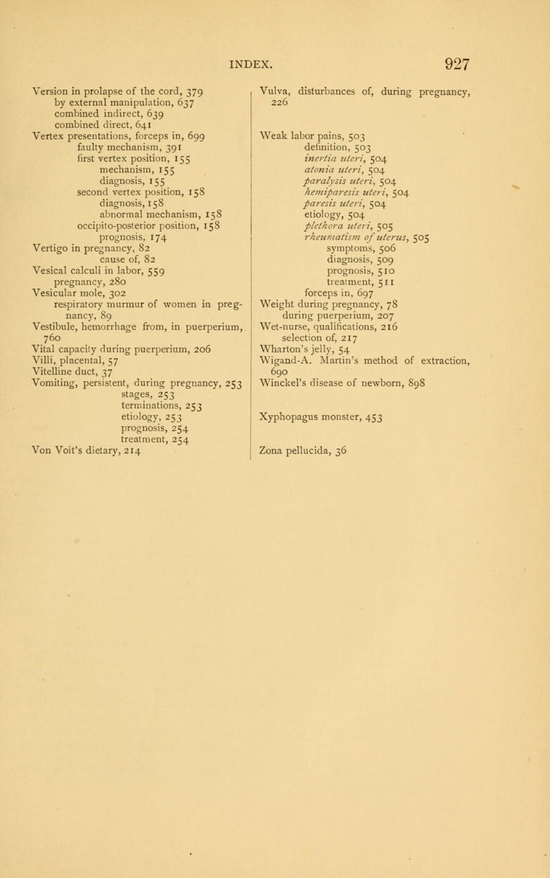 Version in prolapse of the cord, 379 by external manipulation, 637 combined indirect, 639 combined direct, 641 Vertex presentations, forceps in, 699 faulty mechanism, 391 first vertex position, 155 mechanism, 155 diagnosis, 155 second vertex position, 158 diagnosis, 158 abnormal mechanism, 158 occipito-posterior position, 158 prognosis, 174 Vertigo in pregnancy, 82 cause of, 82 Vesical calculi in labor, 559 pregnancy, 280 Vesicular mole, 302 respiratory murmur of women in preg- nancy, 89 Vestibule, hemorrhage from, in puerperium, 760 Vital capacity during puerperium, 206 Villi, placental, 57 Vitelline duct, 37 Vomiting, persistent, during pregnancy, 253 stages, 253 terminations, 253 etiology, 253 prognosis, 254 treatment, 254 Von Voit's dietary, 214 Vulva, disturbances of, during pregnancy, 226 Weak labor pains, 503 definition, 503 inertia uteri, 504 atonia uteri, 504 paralysis ziteri, 504 hemiparesis uteri, 504 paresis uteri, 504 etiology, 504 plethora uteri, 505 rheumatism of uterus, 505 symptoms, 506 diagnosis, 509 prognosis, 510 treatment, 511 forceps in, 697 Weight during pregnancy, 78 during puerperium, 207 Wet-nurse, qualifications, 216 selection of, 217 Wharton's jelly, 54 Wigand-A. Martin's method of extraction, 690 Winckel's disease of newborn, 898 Xyphopagus monster, 453 Zona pellucida, 36