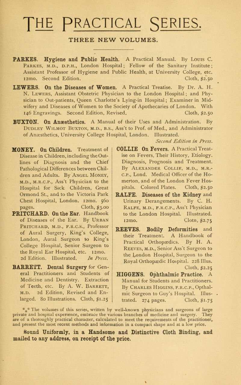 THE PRACTICAL SERIES THREE NEW VOLUMES. PARKES. Hygiene and Public Health. A Practical Manual. By Louis C. Parkes, m.d., d.p.h., London Hospital; Fellow of the Sanitary Institute; Assistant Professor of Hygiene and Public Health, at University College, etc. i2mo. Second Edition. Cloth, $2.50 LEWERS. On the Diseases of Women. A Practical Treatise. By Dr. A. H. N. Lewers, Assistant Obstetric Physician to the London Hospital; and Phy- sician to Out-patients, Queen Charlotte's Lying-in Hospital; Examiner in Mid- wifery and Diseases of Women to the Society of Apothecaries of London. With 146 Engravings. Second Edition, Revised. Cloth, $2.50 BUXTON. On Anaesthetics. A Manual of their Uses and Administration. By Dudley Wilmot Buxton, m.d., b.s., Ass't to Prof, of Med., and Administrator of Anaesthetics, University College Hospital, London. Illustrated. Second Edition in Press. MONEY. On Children. Treatment of Disease in Children, including the Out- lines of Diagnosis and the Chief Pathological Differences between Chil- dren and Adults. By Angel Money, m.d., m.r.c.p., Ass't Physician to the Hospital for Sick Children, Great Ormond St., and to the Victoria Park Chest Hospital, London. i2mo. 560 pages. Cloth, $3.00 PRITCHARD. On the Ear. Handbook of Diseases of the Ear. By Urban Pritchard, m.d., f.r.c.s., Professor of Aural Surgery, King's College, London, Aural Surgeon to King's College Hospital, Senior Surgeon to the Royal Ear Hospital, etc. i2mo. 2d Edition. Illustrated. In Press. BARRETT. Dental Surgery for Gen- eral Practitioners and Students of Medicine and Dentistry. Extraction of Teeth, etc. By A. W. Barrett, m.d. 2d Edition, Revised and En- larged. 80 Illustrations. Cloth, $1.25 COLLIE On Fevers. A Practical Treat- ise on Fevers, Their History, Etiology. Diagnosis, Prognosis and Treatment. By Alexander Collie, m.d., m.r.- c.p., Lond. Medical Officer of the Ho- merton, and of the London Fever Hos- pitals. Colored Plates. Cloth, $2.50 RALFE. Diseases of the Kidney and Urinary Derangements. By C. H. Ralfe, m.d., f.r.C.p., Ass't Physician to the London Hospital. Illustrated. i2mo. Clotn, $2.75 REEVES. Bodily Deformities and their Treatment. A Handbook of Practical Orthopaedics. By H. A. Reeves, m.d., Senior Ass't Surgeon to the London Hospital, Surgeon to the Royal Orthopaedic Hospital. 228 Illus. Cloth, $2.25 HIGGENS. Ophthalmic Practice. A Manual for Students and Practitioners. By Charles Higgins, f.r.c.p., Opthal- mic Surgeon to Guy's Hospital. Illus- trated. 274 pages. Cloth, $1.75 *y* The volumes of this series, written by well-known physicians and surgeons of large private and hospital experience, embrace the various branches of medicine and surgery. They are of a thoroughly practical character, calculated to meet the requirements of the practitioner, and present the most recent methods and information in a compact shape and at a low price. Bound Uniformly, in a Handsome and Distinctive Cloth Binding, and mailed to any address, on receipt of the price.