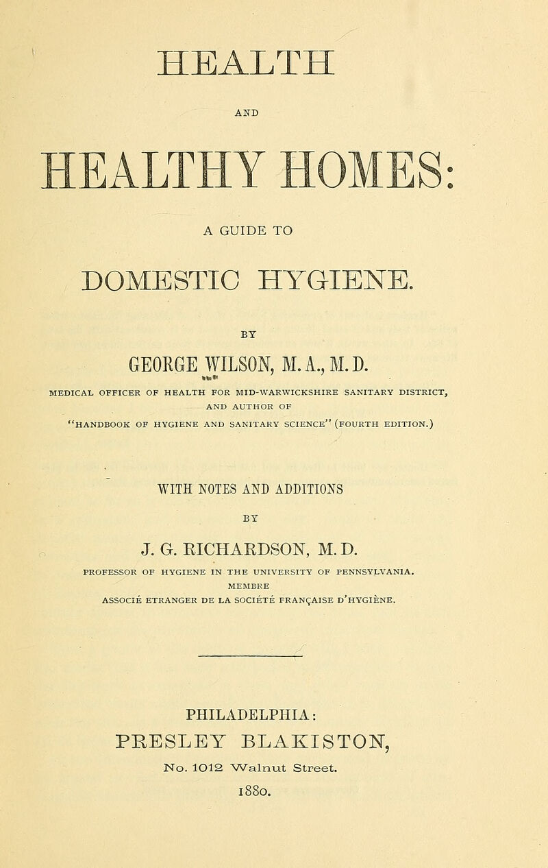 HEALTH HEALTHY HOMES: A GUIDE TO DOMESTIC HYGIENE. GEORGE WILSON, M. A., M.D. MEDICAL OFFICER OF HEALTH FOR MID-WARWICKSHIRE SANITARY DISTRICT, AND AUTHOR OF HANDBOOK OF HYGIENE AND SANITARY SCIENCE (FOURTH EDITION.) WITH NOTES AND ADDITIONS BY J. G. RICHARDSON, M. D. PROFESSOR OF HYGIENE IN THE UNIVERSITY OF PENNSYLVANIA. MEMERE ASSOCIE ETRANGER DE LA SOCIETE FRANCAISE d'hYGIENE. PHILADELPHIA: PRESLEY BLAKISTON, No. 1012 Walnut Street. l88o.