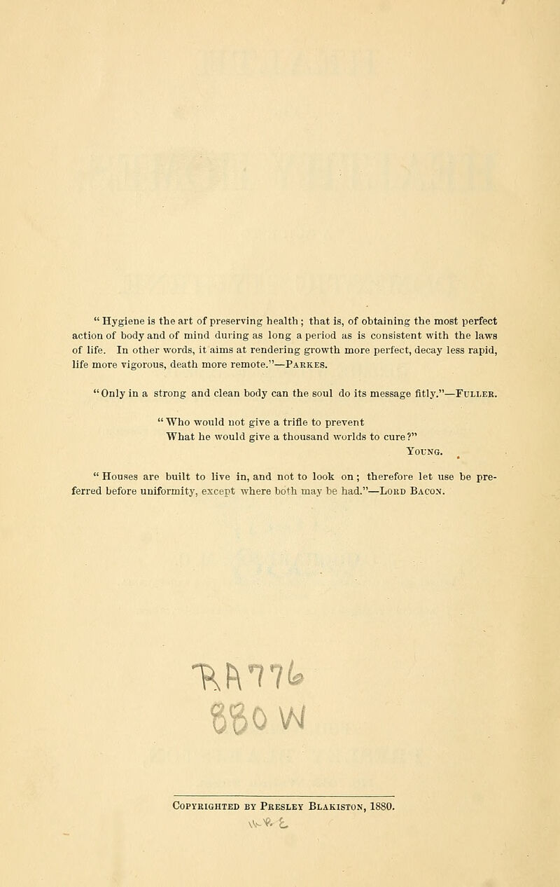  Hygiene is the art of preserving health; that is, of obtaining the most perfect action of body and of mind during as long a period as is consistent with the laws of life. In other words, it aims at rendering growth more perfect, decay less rapid, life more vigorous, death more remote.—Parkes. Only in a strong and clean body can the soul do its message fitly.—Fuller. Who would not give a trifle to prevent What he would give a thousand worlds to cure? Young.  Houses are built to live in, and not to look on; therefore let use be pre- ferred before uniformity, except where both may be had.—Loud Bacon. ~r\Fmk Copyrighted by Presley Blakiston, 1880.
