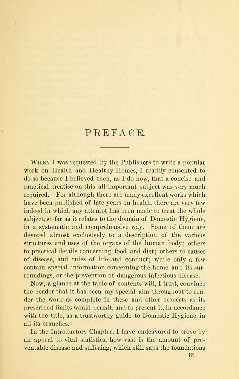 PEEFACE. When I was requested by the Publishers to write a popular work on Health and Healthy Homes, I readily consented to do so because I believed then, as I do now, that a concise and practical .treatise on this all-important subject was very much required. For although there are many excellent works which have been published of late years on health, there are very few indeed in which any attempt has been made to treat the whole subject, so far as it relates to the domain of Domestic Hygiene, in a systematic and comprehensive way. Some of them are devoted almost exclusively to a description of the various structures and uses of the organs of the human body; others to practical details concerning food and diet; others to causes of disease, and rules of life and conduct; while only a few contain special information concerning the home and its sur- roundings, or the prevention of dangerous infectious disease. Now, a glance at the table of contents will, I trust, convince the reader that it has been my special aim throughout to ren- der the work as complete in these and other respects as its prescribed limits would permit, and to present it, in accordance with the title, as a trustworthy guide to Domestic Hygiene in all its branches. In the Introductory Chapter, I have endeavored to prove by an appeal to vital statistics, how vast is the amount of pre- ventable disease and suffering, which still saps the foundations