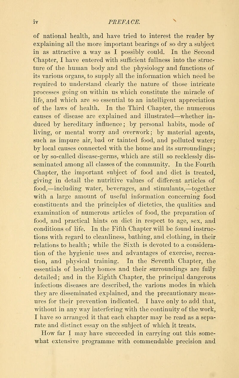 of national health, and have tried to interest the reader by explaining all the more important bearings of so dry a subject in as attractive a way as I possibly could. In the Second Chapter, I have entered with sufficient fullness into the struc- ture of the human body and the physiology and functions of its various organs, to supply all the information which need be required to understand clearly the nature of those intricate processes going on within us which constitute the miracle of life, and which are so essential to an intelligent appreciation of the laws of health. In the Third Chapter, the numerous causes of disease are explained and illustrated—whether in- duced by hereditary influence; by personal habits, mode of living, or mental worry and overwork; by material agents, such as impure air, bad or tainted food, and polluted water; by local causes connected with the home and its surroundings; or by so-called disease-germs, which are still so recklessly dis- seminated among all classes of the community. In the Fourth Chapter, the important subject of food and diet is treated, giving in detail the nutritive values of different articles of food,—including water, beverages, and stimulants,—together with a large amount of useful information concerning food constituents and the principles of dietetics, the qualities and examination of numerous articles of food, the preparation of food, and practical hints on diet in respect to age, sex, and conditions of life. In the Fifth Chapter will be found instruc- tions with regard to cleanliness, bathing, and clothing, in their relations to health; while the Sixth is devoted to a considera- tion of the hygienic uses and advantages of exercise, recrea- tion, and physical training. In the Seventh Chapter, the essentials of healthy homes and their surroundings are fully detailed; and in the Eighth Chapter, the principal dangerous infectious diseases are described, the various modes in which they are disseminated explained, and the precautionary meas- ures for their prevention indicated. I have only to add that, without in any way interfering with the continuity of the work, I have so arranged it that each chapter may be read as a sepa- rate and distinct essay on the subject of which it treats. How far I may have succeeded in carrying out this some- what extensive programme with commendable precision and