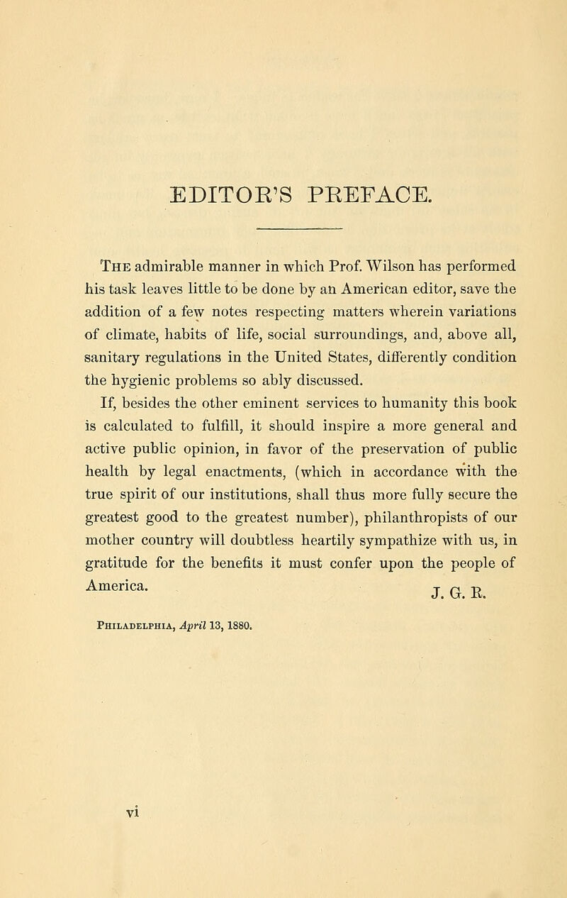 EDITOE'S PEEFACE. The admirable manner in which Prof. Wilson has performed his task leaves little to be done by an American editor, save the addition of a few notes respecting matters wherein variations of climate, habits of life, social surroundings, and, above all, sanitary regulations in the United States, differently condition the hygienic problems so ably discussed. If, besides the other eminent services to humanity this book is calculated to fulfill, it should inspire a more general and active public opinion, in favor of the preservation of public health by legal enactments, (which in accordance with the true spirit of our institutions, shall thus more fully secure the greatest good to the greatest number), philanthropists of our mother country will doubtless heartily sympathize with us, in gratitude for the benefits it must confer upon the people of America. T T R Philadelphia, April 13,1880.
