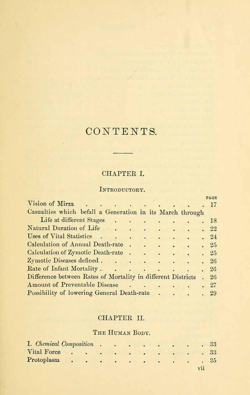 CONTENTS. CHAPTER I. Introductory. PAGE Vision of Mirza 17 Casualties which befall a Generation in its March through Life at different Stages 18 Natural Duration of Life 22 Uses of Vital Statistics 24 Calculation of Annual Death-rate ...... 25 Calculation of Zymotic Death-rate 25 Zymotic Diseases defined 26 Eate of Infant Mortality 26 Difference between Rates of Mortality in different Districts . 26 Amount of Preventable Disease 27 Possibility of lowering General Death-rate . . . .29 CHAPTER II. The Human Body. I. Chemical Composition 33 Vital Force 33 Protoplasm . 35