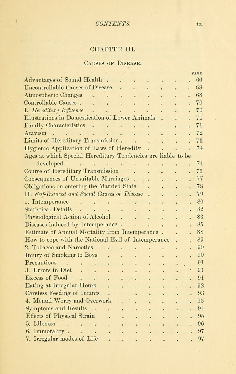 CHAPTEK III. Causes of Disease. PAGE Advantages of Sound Health . 66 Uncontrollable Causes of Disease ...... 68 Atmospheric Changes 68 Controllable Causes . . . . . . . . .70 I. Hereditary Influence ........ 70 Illustrations in Domestication of Lower Animals . . .71 Family Characteristics 71 Atavism • 72 Limits of Hereditary Transmission 73 Hygienic Application of Laws of Heredity . . . .74 Ages at which Special Hereditary Tendencies are liable to be developed .......... 74 Course of Hereditary Transmission 76 Consequences of Unsuitable Marriages . . . . .77 Obligations on entering the Married State . . . .78 II. Self-Induced and Social Causes of Disease . . . .79 1. Intemperance 80 Statistical Details 82 Physiological Action of Alcohol 83 Diseases induced by Intemperance ...... 85 Estimate of Annual Mortality from Intemperance . . .88 How to cope with the National Evil of Intemperance . . 89 2. Tobacco and Narcotics .90 Injury of Smoking to Boys 90 Precautions . . . 91 3. Errors in Diet . . . . . . . . -91 Excess of Food 91 Eating at Irregular Hours 92 Careless Feeding of Infants 93 4. Mental Worry and Overwork 93 Symptoms and Kesults 94 Effects of Physical Strain 95 5. Idleness 96 6. Immorality 97 7. Irregular modes of Life 97