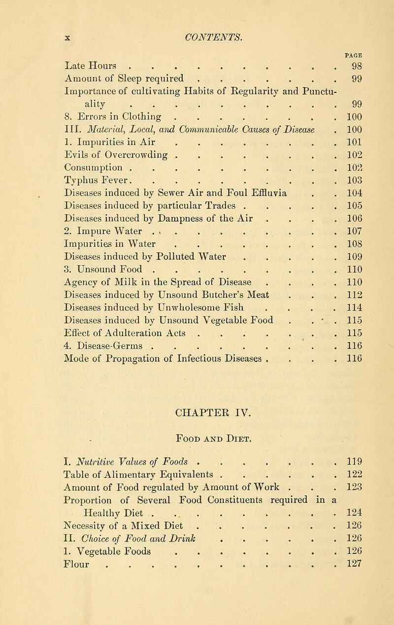 PAGE Late Hours? . .98 Amount of Sleep required 99 Importance of cultivating Habits of Regularity and Punctu- ality 99 8. Errors in Clothing . . . . . . . .100 III. Material, Local, and Communicable Causes of Disease . 100 1. Impurities in Air ........ 101 Evils of Overcrowding 102 Consumption 102 Typhus Fever 103 Diseases induced by Sewer Air and Foul Effluvia . .104 Diseases induced by particular Trades ..... 105 Diseases induced by Dampness of the Air .... 106 2. Impure Water . > 107 Impurities in Water ........ 108 Diseases induced by Polluted Water 109 3. Unsound Food 110 Agency of Milk in the Spread of Disease . . ... 110 Diseases induced by Unsound Butcher's Meat . . .112 Diseases induced by Unwholesome Fish .... 114 Diseases induced by Unsound Vegetable Food . . • . 115 Effect of Adulteration Acts 115 4. Disease-Germs 116 Mode of Propagation of Infectious Diseases . . . .116 CHAPTER IV. Food and Diet. I. Nutritive Values of Foods 119 Table of Alimentary Equivalents 122 Amount of Food regulated by Amount of Work . . . 123 Proportion of Several Food Constituents required in a Healthy Diet . 124 Necessity of a Mixed Diet 126 II. Choice of Food and Drink 126 1. Vegetable Foods 126 Flour 127