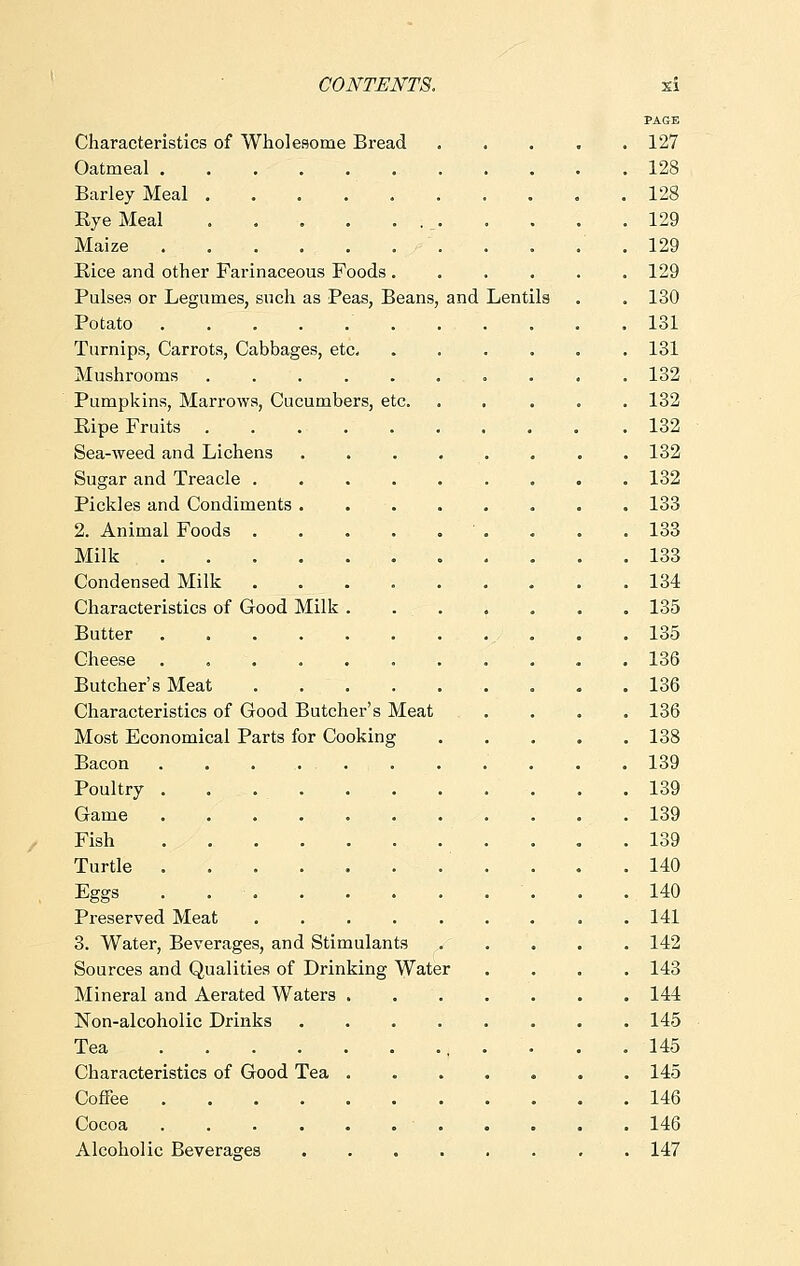 PAGE Characteristics of Wholesome Bread 127 Oatmeal 128 Barley Meal 128 Eye Meal _ 129 Maize .129 Bice and other Farinaceous Foods 129 Pulses or Legumes, such as Peas, Beans, and Lentils . . 130 Potato 131 Turnips, Carrots, Cabbages, etc 131 Mushrooms 132 Pumpkins, Marrows, Cucumbers, etc. ..... 132 Bipe Fruits 132 Sea-weed and Lichens . . . . . . . .132 Sugar and Treacle . . 132 Pickles and Condiments 133 2. Animal Foods ' . . . .133 Milk 133 Condensed Milk 134 Characteristics of Good Milk . . . . . . . 135 Butter / . . .135 Cheese 136 Butcher's Meat 136 Characteristics of Good Butcher's Meat .... 136 Most Economical Parts for Cooking 138 Bacon 139 Poultry 139 Game ........... 139 Fish 139 Turtle . . . .140 Eggs . . .140 Preserved Meat . . .141 3. Water, Beverages, and Stimulants 142 Sources and Qualities of Drinking Water .... 143 Mineral and Aerated Waters . 144 Non-alcoholic Drinks 145 Tea , .... 145 Characteristics of Good Tea 145 Coffee 146 Cocoa ........... 146 Alcoholic Beverages 147