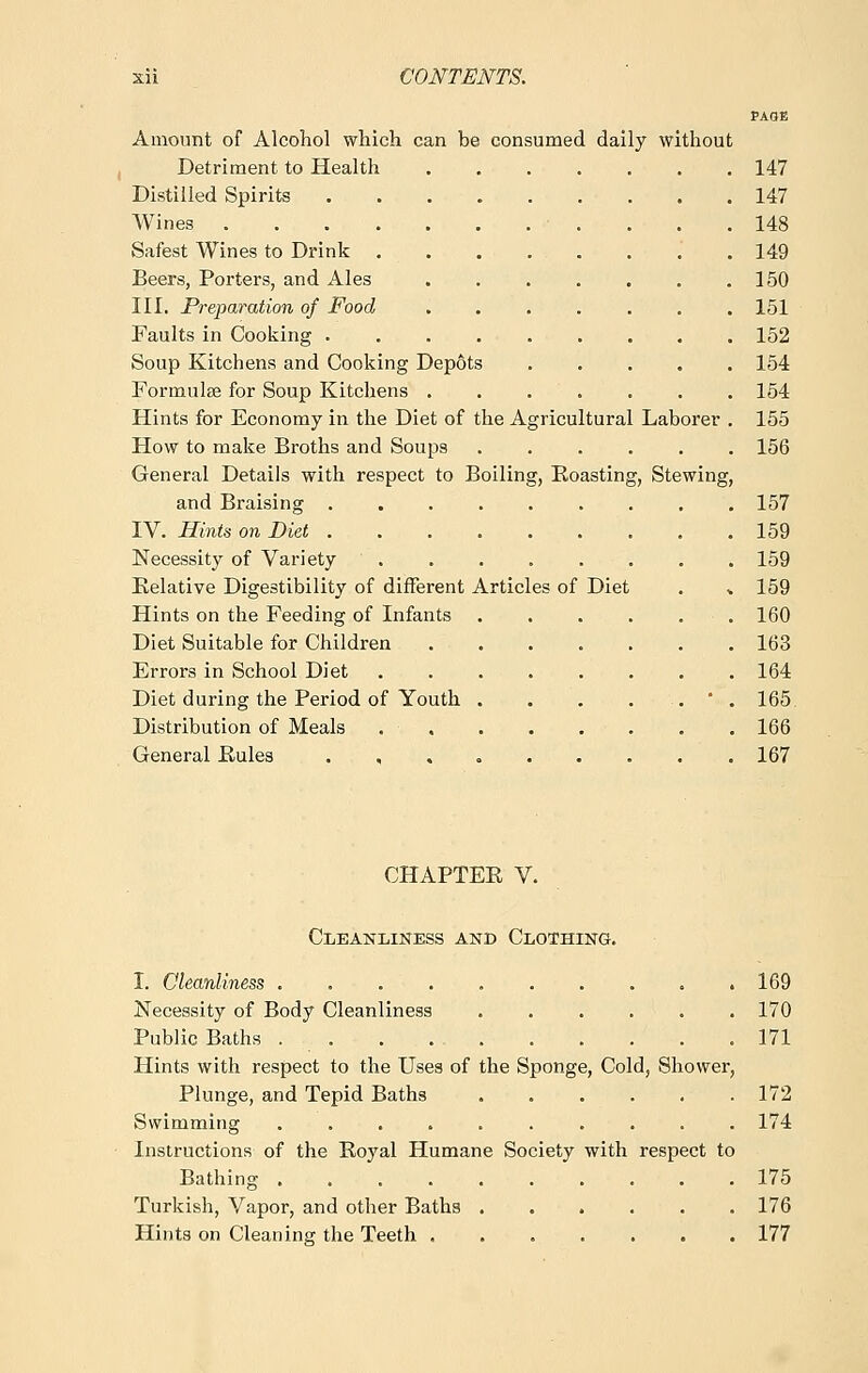 PAGE Amount of Alcohol which can be consumed daily without Detriment to Health 147 Distilled Spirits 147 Wines ■ . . . .148 Safest Wines to Drink . . . . . . . .149 Beers, Porters, and Ales 150 III. Preparation of Food 151 Faults in Cooking ......... 152 Soup Kitchens and Cooking Depots ..... 154 Formulae for Soup Kitchens 154 Hints for Economy in the Diet of the Agricultural Laborer . 155 How to make Broths and Soups ...... 156 General Details with respect to Boiling, Boasting, Stewing, and Braising 157 IV. Hints on Diet 159 Necessity of Variety 159 Belative Digestibility of different Articles of Diet . * 159 Hints on the Feeding of Infants . . . . . . 160 Diet Suitable for Children 163 Errors in School Diet 164 Diet during the Period of Youth . . . . . ' . 165 Distribution of Meals . 166 General Bules 167 CHAPTEE V. Cleanliness and Clothing. I. Cleanliness . . 169 Necessity of Body Cleanliness 170 Public Baths . 171 Hints with respect to the Uses of the Sponge, Cold, Shower, Plunge, and Tepid Baths . . . . . .172 Swimming .......... 174 Instructions of the Royal Humane Society with respect to Bathing 175 Turkish, Vapor, and other Baths 176 Hints on Cleaning the Teeth 177