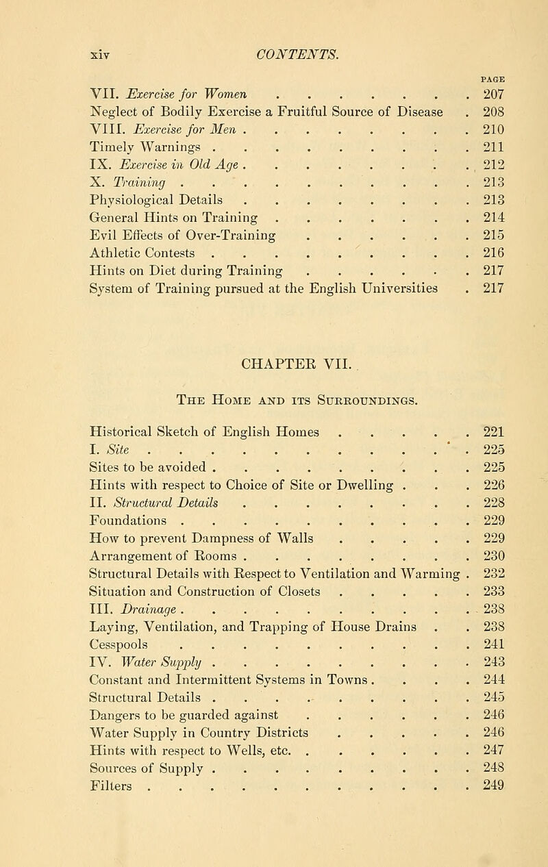 PAGE VII. Exercise for Women ....... 207 Neglect of Bodily Exercise a Fruitful Source of Disease . 208 VIII. Exercise for Men 210 Timely Warnings . 211 IX. Exercise in Old Age . . . . • . . . .212 X. Training 213 Physiological Details 213 General Hints on Training 214 Evil Effects of Over-Training . . . ... . 215 Athletic Contests x . . .216 Hints on Diet during Training 217 System of Training pursued at the English Universities . 217 CHAPTEE VII. The Home and its Surroundings. Historical Sketch of English Homes ... . . 221 I. Site ' . 225 Sites to be avoided 225 Hints with respect to Choice of Site or Dwelling . . . 226 II. Structural Details . . . . . ... . 228 Foundations . 229 How to prevent Dampness of Walls ..... 229 Arrangement of Rooms ........ 230 Structural Details with Respect to Ventilation and Warming . 232 Situation and Construction of Closets 233 TIL Drainage 238 Laying, Ventilation, and Trapping of House Drains . . 238 Cesspools .......... 241 IV. Water Supply 243 Constant and Intermittent Systems in Towns .... 244 Structural Details . 245 Dangers to be guarded against ...... 246 Water Supply in Country Districts 246 Hints with respect to Wells, etc 247 Sources of Supply 248 Filters 249