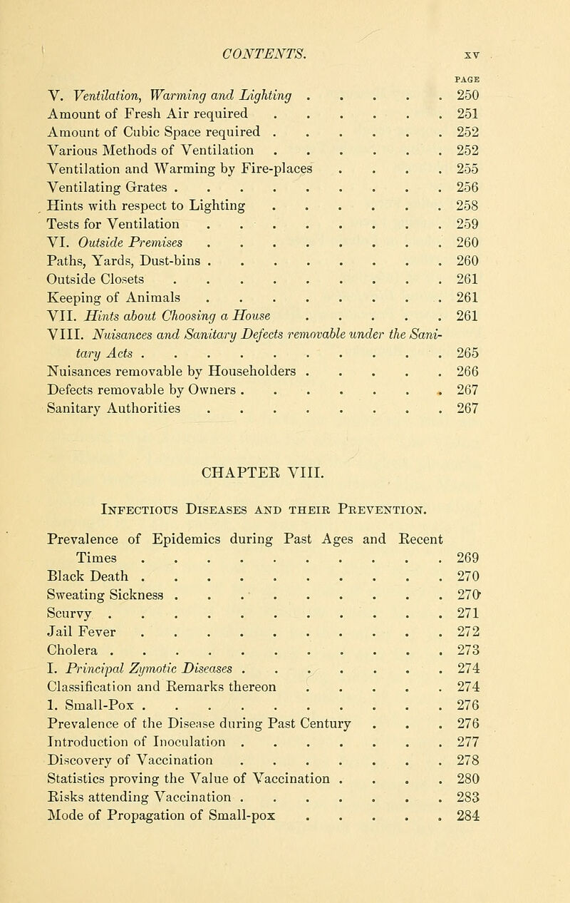 PAGE V. Ventilation, Warming and Lighting 250 Amount of Fresh Air required 251 Amount of Cubic Space required 252 Various Methods of Ventilation 252 Ventilation and Warming by Fire-places .... 255 Ventilating Grates 256 Hints with respect to Lighting 258 Tests for Ventilation . 259 VI. Outside Premises 260 Paths, Yards, Dust-bins 260 Outside Closets 261 Keeping of Animals 261 VII. Hints about Choosing a House 261 VIII. Nuisances and Sanitary Defects removable under the Sani- tary Acts 265 Nuisances removable by Householders 266 Defects removable by Owners , 267 Sanitary Authorities 267 CHAPTER VIII. Infectious Diseases and their Prevention. Prevalence of Epidemics during Past Ages and Eecent Times 269 Black Death 270 Sweating Sickness . . .' 270 Scurvy . ' . . .271 Jail Fever 272 Cholera . . . .273 I. Principal Zymotic Diseases ....... 274 Classification and Remarks thereon 274 1. Small-Pox 276 Prevalence of the Disease during Past Century . . . 276 Introduction of Inoculation ....... 277 Discovery of Vaccination ....... 278 Statistics proving the Value of Vaccination .... 280 Risks attending Vaccination ....... 283 Mode of Propagation of Small-pox 284