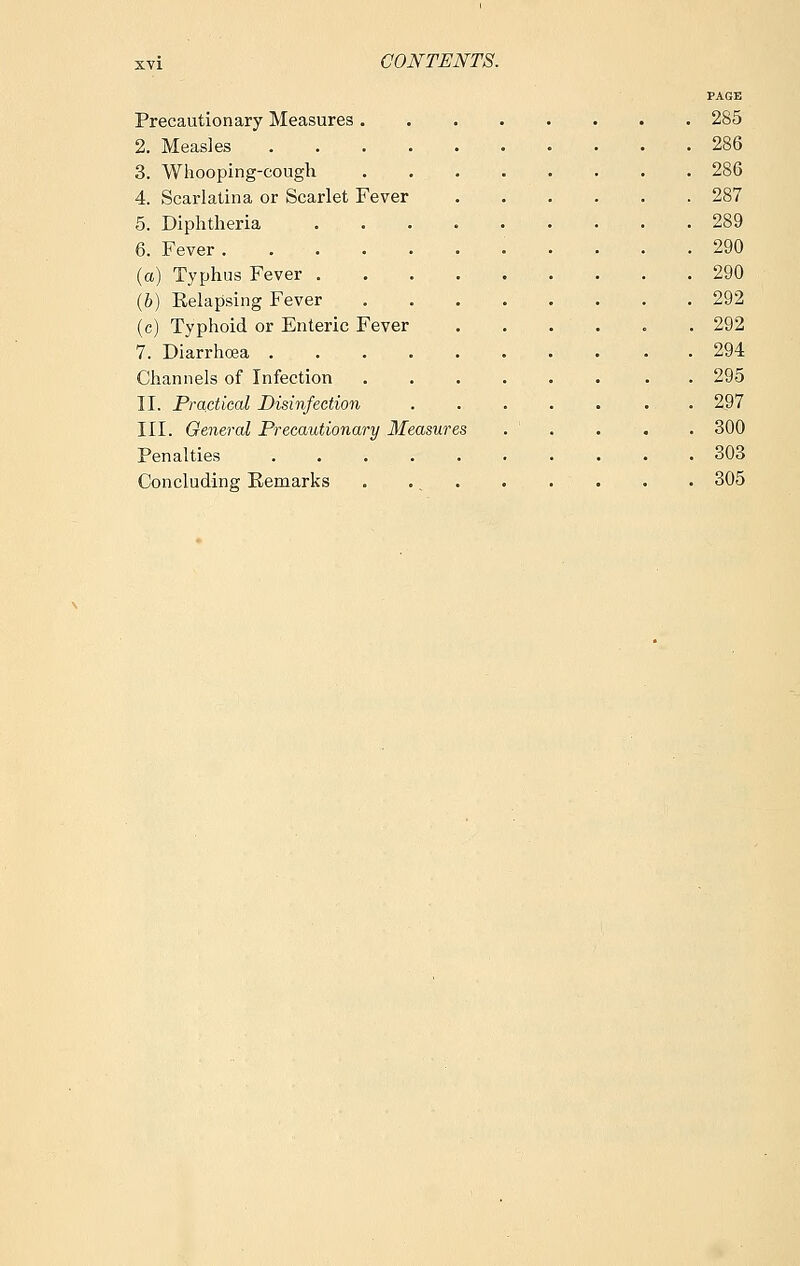 PAGE Precautionary Measures 285 2. Measles 286 3. Whooping-cough 286 4. Scarlatina or Scarlet Fever 287 5. Diphtheria 289 6. Fever 290 (a) Typhus Fever 290 (6) Relapsing Fever 292 (c) Typhoid or Enteric Fever ...... 292 7. Diarrhoea 294 Channels of Infection . 295 II. Practical Disinfection . 297 III. General Precautionary Measures . ' . . . . 300 Penalties 303 Concluding Remarks . . . . . . . . 305
