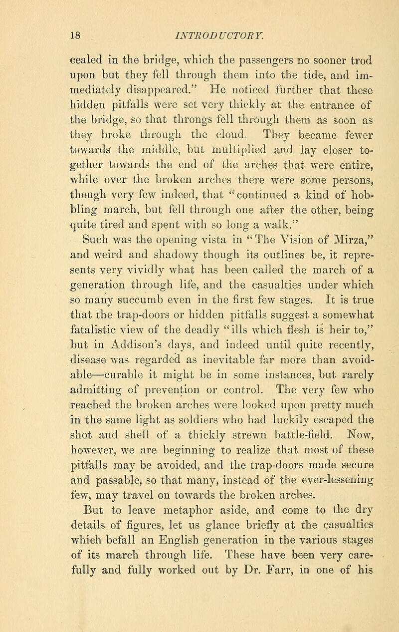 cealed in the bridge, which the passengers no sooner trod upon but they fell through them into the tide, and im- mediately disappeared. He noticed further that these hidden pitfalls were set very thickly at the entrance of the bridge, so that throngs fell through them as soon as they broke through the cloud. They became fewer towards the middle, but multiplied and lay closer to- gether towards the end of the arches that were entire, while over the broken arches there were some persons, though very few indeed, that  continued a kind of hob- bling march, but fell through one after the other, being quite tired and spent with so long a walk. Such was the opening vista in  The Vision of Mirza, and weird and shadowy though its outlines be, it repre- sents very vividly what has been called the march of a generation through life, and the casualties under which so many succumb even in the first few stages. It is true that the trap-doors or hidden pitfalls suggest a somewhat fatalistic view of the deadly ills which flesh is heir to, but in Addison's days, and indeed until quite recently, disease was regarded as inevitable far more than avoid- able—curable it might be in some instances, but rarely admitting of prevention or control. The very few who reached the broken arches were looked upon pretty much in the same light as soldiers who had luckily escaped the shot and shell of a thickly strewn battle-field. Now, however, we are beginning to realize that most of these pitfalls may be avoided, and the trap-doors made secure and passable, so that many, instead of the ever-lessening few, may travel on towards the broken arches. But to leave metaphor aside, and come to the dry details of figures, let us glance briefly at the casualties which befall an English generation in the various stages of its march through life. These have been very care- fully and fully worked out by Dr. Farr, in one of his