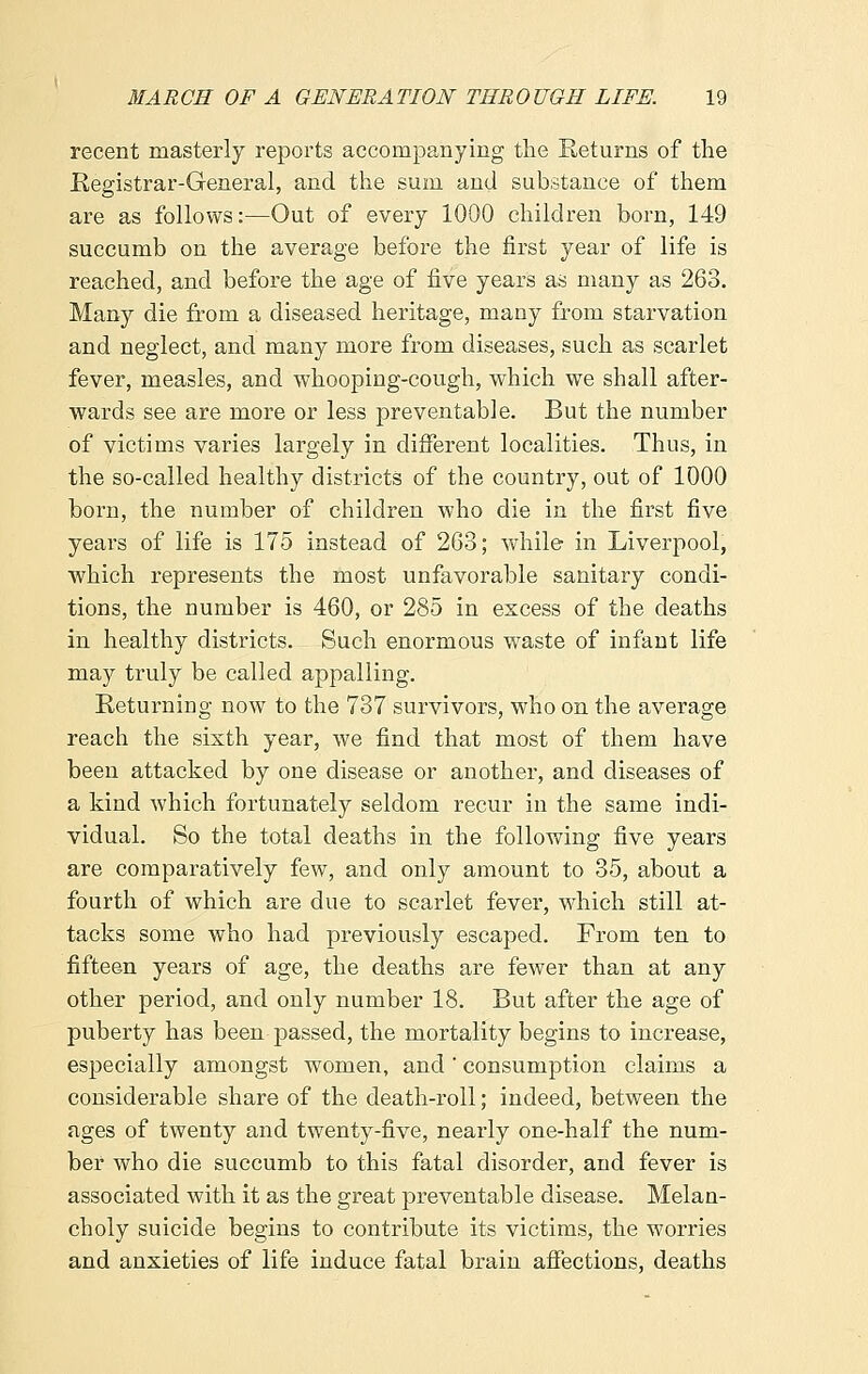 recent masterly reports accompanying the Returns of the Registrar-General, and the sum and substance of them are as follows:—Out of every 1000 children born, 149 succumb on the average before the first year of life is reached, and before the age of five years as many as 263. Many die from a diseased heritage, many from starvation and neglect, and many more from diseases, such as scarlet fever, measles, and whooping-cough, which we shall after- wards see are more or less preventable. But the number of victims varies largely in different localities. Thus, in the so-called healthy districts of the country, out of 1000 born, the number of children who die in the first five years of life is 175 instead of 263; while in Liverpool, which represents the most unfavorable sanitary condi- tions, the number is 460, or 285 in excess of the deaths in healthy districts. Such enormous waste of infant life may truly be called appalling. Returning now to the 737 survivors, who on the average reach the sixth year, we find that most of them have been attacked by one disease or another, and diseases of a kind which fortunately seldom recur in the same indi- vidual. So the total deaths in the following five years are comparatively few, and only amount to 35, about a fourth of which are due to scarlet fever, which still at- tacks some who had previously escaped. From ten to fifteen years of age, the deaths are fewer than at any other period, and only number 18. But after the age of puberty has been passed, the mortality begins to increase, especially amongst women, and' consumption claims a considerable share of the death-roll; indeed, between the ages of twenty and twenty-five, nearly one-half the num- ber who die succumb to this fatal disorder, and fever is associated with it as the great preventable disease. Melan- choly suicide begins to contribute its victims, the worries and anxieties of life induce fatal brain affections, deaths