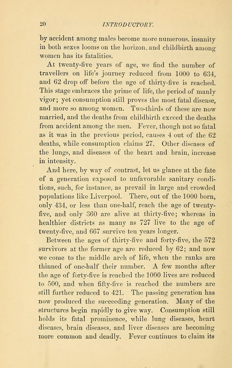 by accident among males become more numerous, insanity in both sexes looms on the horizon, and childbirth among women has its fatalities. At twenty-five years of age, we find the number of travellers on life's journey reduced from 1000 to 634, and 62 drop off before the age of thirty-five is reached. This stage embraces the prime of life, the period of manly vigor; yet consumption still proves the most fatal disease, and more so among women. Two-thirds of these are now married, and the deaths from childbirth exceed the deaths from accident among the men. Fever, though not so fatal as it was in the previous period, causes 4 out of the 62 deaths, while consumption claims 27. Other diseases of the lungs, and diseases of the heart and brain, increase in intensity. And here, by way of contrast, let us glance at the fate of a generation exposed to unfavorable sanitary condi- tions, such, for instance, as prevail in large and crowded populations like Liverpool. There, out of the 1000 born, only 434, or less than one-half, reach the age of twenty- five, and only 360 are alive at thirty-five; whereas in healthier districts as many as 727 live to the age of twenty-five, and 667 survive ten years longer. Between the ages of thirty-five and forty-five, the 572 survivors at the former age are reduced by 62; and now we come to the middle arch of life, when the ranks are thinned of one-half their number. A few months after the age of forty-five is reached the 1000 lives are reduced to 500, and when fifty-five is reached the numbers are still further reduced to 421. The passing generation has now produced the succeeding generation. Many of the structures begin rapidly to give way. Consumption still holds its fatal prominence, while lung diseases, heart diseases, brain diseases, and liver diseases are becoming more common and deadly. Fever continues to claim its