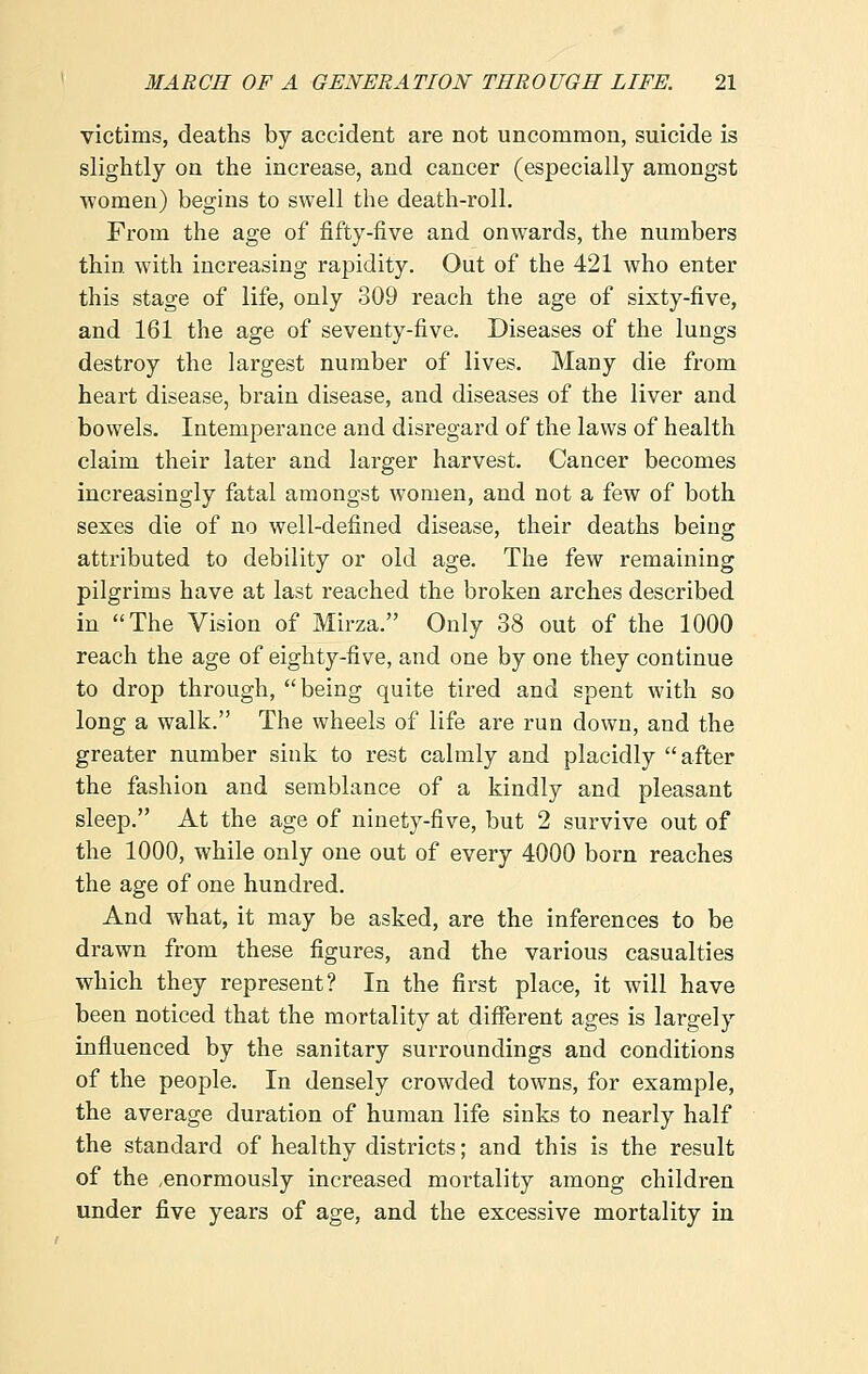 victims, deaths by accident are not uncommon, suicide is slightly on the increase, and cancer (especially amongst Avomen) begins to swell the death-roll. From the age of fifty-five and onwards, the numbers thin with increasing rapidity. Out of the 421 who enter this stage of life, only 309 reach the age of sixty-five, and 161 the age of seventy-five. Diseases of the lungs destroy the largest number of lives. Many die from heart disease, brain disease, and diseases of the liver and bowels. Intemperance and disregard of the laws of health claim their later and larger harvest. Cancer becomes increasingly fatal amongst women, and not a few of both sexes die of no well-defined disease, their deaths being attributed to debility or old age. The few remaining pilgrims have at last reached the broken arches described in The Vision of Mirza. Only 38 out of the 1000 reach the age of eighty-five, and one by one they continue to drop through, being quite tired and spent with so long a walk. The wheels of life are run down, and the greater number sink to rest calmly and placidly after the fashion and semblance of a kindly and pleasant sleep. At the age of ninety-five, but 2 survive out of the 1000, while only one out of every 4000 born reaches the age of one hundred. And what, it may be asked, are the inferences to be drawn from these figures, and the various casualties which they represent? In the first place, it will have been noticed that the mortality at different ages is largely influenced by the sanitary surroundings and conditions of the people. In densely crowded towns, for example, the average duration of human life sinks to nearly half the standard of healthy districts; and this is the result of the .enormously increased mortality among children under five years of age, and the excessive mortality in