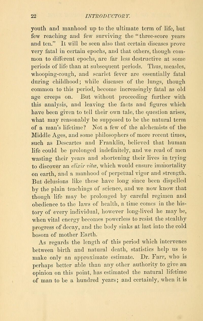 youth and manhood up to the ultimate term of life, but few reaching and few surviving the three-score years and ten. It will be seen also that certain diseases prove very fatal in certain epochs, and that others, though com- mon to different epochs, are far less destructive at some periods of life than at subsequent periods. Thus, measles, whooping-cough, and scarlet fever are essentially fatal during childhood; while diseases of the lungs, though common to this period, become increasingly fatal as old age creeps on. But without proceeding further with this analysis, and leaving the facts and figures which have been given to tell their own tale, the question arises, what may reasonably be supposed to be the natural term of a man's lifetime? Not a few of the alchemists of the Middle Ages, and some philosophers of more recent times, such as Descartes and Franklin, believed that human life could be prolonged indefinitely, and we read of men wasting their years and shortening their lives in trying to discover an elixir vitce, which would ensure immortality on earth, and a manhood of perpetual vigor and strength. But delusions like these have long since been dispelled by the plain teachings of science, and we now know that though life may be prolonged by careful regimen and obedience to the laws of health, a time comes in the his- tory of every individual, however long-lived he may be, when vital energy becomes powerless to resist the stealthy progress of decay, and the body sinks at last into the cold bosom of mother Earth. As regards the length of this period which intervenes between birth and natural death, statistics help us to make only an approximate estimate. Dr. Farr, who is perhaps better able than any other authority to give an opinion on this point, has estimated the natural lifetime of man to be a hundred years; and certainly, when it is