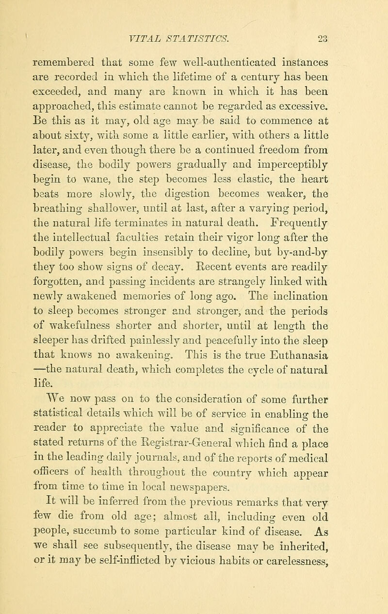 remembered that some few well-authenticated instances are recorded in which the lifetime of a century has been exceeded, and many are known in which it has been approached, this estimate cannot be regarded as excessive. Be this as it may, old age may be said to commence at about sixty, with some a little earlier, with others a little later, and even though there be a continued freedom from disease, the bodily powers gradually and imperceptibly begin to wane, the step becomes less elastic, the heart beats more slowly, the digestion becomes weaker, the breathing shallower, until at last, after a varying period, the natural life terminates in natural death. Frequently the intellectual faculties retain their vigor long after the bodily powers begin insensibly to decline, but by-and-by they too show signs of decay. Eecent events are readily forgotten, and passing incidents are strangely linked with newly awakened memories of long ago. The inclination to sleep becomes stronger and stronger, and the periods of wakefulness shorter and shorter, until at length the sleeper has drifted painlessly and peacefully into the sleep that knows no awakening. This is the true Euthanasia —the natural death, which completes the cycle of natural life. We now pass on to the consideration of some further statistical details which will be of service in enabling the reader to appreciate the value and significance of the stated returns of the Registrar-General which find a place in the leading daily journals, and of the reports of medical officers of health throughout the country which appear from time to time in local newspapers. It will be inferred from the previous remarks that very few die from old age; almost all, including even old people, succumb to some particular kind of disease. As we shall see subsequently, the disease may be inherited, or it may be self-inflicted by vicious habits or carelessness,