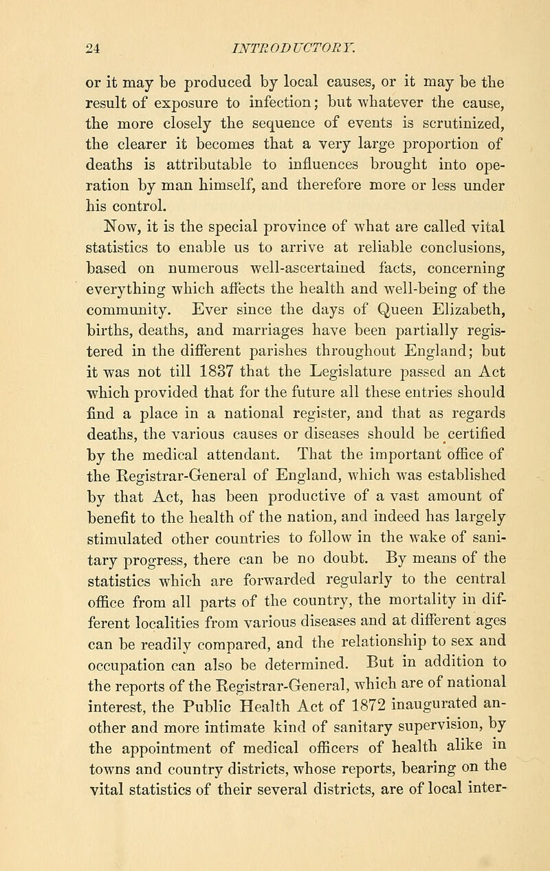 or it may be produced by local causes, or it may be the result of exposure to infection; but whatever the cause, the more closely the sequence of events is scrutinized, the clearer it becomes that a very large proportion of deaths is attributable to influences brought into ope- ration by man himself, and therefore more or less under his control. Now, it is the special province of what are called vital statistics to enable us to arrive at reliable conclusions, based on numerous well-ascertained facts, concerning everything which affects the health and well-being of the community. Ever since the days of Queen Elizabeth, births, deaths, and marriages have been partially regis- tered in the different parishes throughout England; but it was not till 1837 that the Legislature passed an Act which provided that for the future all these entries should find a place in a national register, and that as regards deaths, the various causes or diseases should be certified by the medical attendant. That the important office of the Registrar-General of England, which was established by that Act, has been productive of a vast amount of benefit to the health of the nation, and indeed has largely stimulated other countries to follow in the wake of sani- tary progress, there can be no doubt. By means of the statistics which are forwarded regularly to the central office from all parts of the country, the mortality in dif- ferent localities from various diseases and at different ages can be readily compared, and the relationship to sex and occupation can also be determined. But in addition to the reports of the Registrar-General, which are of national interest, the Public Health Act of 1872 inaugurated an- other and more intimate kind of sanitary supervision, by the appointment of medical officers of health alike in towns and country districts, whose reports, bearing on the vital statistics of their several districts, are of local inter-