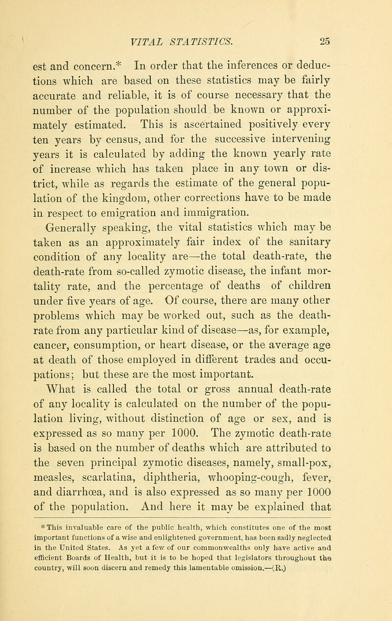 est and concern.* In order that the inferences or deduc- tions which are based on these statistics may be fairly- accurate and reliable, it is of course necessary that the number of the population should be known or approxi- mately estimated. This is ascertained positively every ten years by census, and for the successive intervening years it is calculated by adding the known yearly rate of increase which has taken place in any town or dis- trict, while as regards the estimate of the general popu- lation of the kingdom, other corrections have to be made in respect to emigration and immigration. Generally speaking, the vital statistics which may be taken as an approximately fair index of the sanitary condition of any locality are—the total death-rate, the death-rate from so-called zymotic disease, the infant mor- tality rate, and the percentage of deaths of children under five years of age. Of course, there are many other problems which may be worked out, such as the death- rate from any particular kind of disease—as, for example, cancer, consumption, or heart disease, or the average age at death of those employed in different trades and occu- pations ; but these are the most important. What is called the total or gross annual death-rate of any locality is calculated on the number of the popu- lation living, without distinction of age or sex, and is expressed as so many per 1000. The zymotic death-rate is based on the number of deaths which are attributed to the seven principal zymotic diseases, namely, small-pox, measles, scarlatina, diphtheria, whooping-cough, fever, and diarrhoea, and is also expressed as so many per 1000 of the population. And here it may be explained that *This invaluable care of the public health, which constitutes one of the most important functions of a wise and enlightened government, has been sadly neglected in the United States. As yet a few of our commonwealths only have active and efficient Boards of Health, but it is to be hoped that legislators throughout the country, will soon discern and remedy this lamentable omission.—(R.)