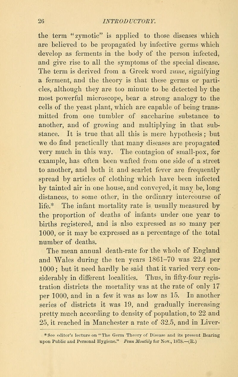 the term zymotic is applied to those diseases which are believed to be propagated by infective germs which develop as ferments in the body of the person infected, and give rise to all the symptoms of the special disease. The term is derived from a Greek word zume, signifying a ferment, and the theory is that these germs or parti- cles, although they are too minute to be detected by the most powerful microscope, bear a strong analogy to the cells of the yeast plant, which are capable of being trans- mitted from one tumbler of saccharine substance to another, and of growing and multiplying in that sub- stance. It is true that all this is mere hypothesis; but we do find practically that many diseases are propagated very much in this way. The contagion of small-pox, for example, has often been wafted from one side of a street to another, and both it and scarlet fever are frequently spread by articles of clothing which have been infected by tainted air in one house, and conveyed, it may be, long distances, to some other, in the ordinary intercourse of life.* The infant mortality rate is usually measured by the proportion of deaths of infants under one year to births registered, and is also expressed as so many per 1000, or it may be expressed as a percentage of the total number of deaths. The mean annual death-rate for the whole of England and Wales during the ten years 1861-70 was 22.4 per 1000; but it need hardly be said that it varied very con- siderably in different localities. Thus, in fifty-four regis- tration districts the mortality was at the rate of only 17 per 1000, and in a few it was as low as 15. In another series of districts it was 19, and gradually increasing pretty much according to density of population, to 22 and 25, it reached in Manchester a rate of 32.5, and in Liver- * See editor's lecture on  The Germ Theory of Disease and its present Bearing upon Public and Personal Hygiene. Perm Monthly for Nov., 1878.—(R.)