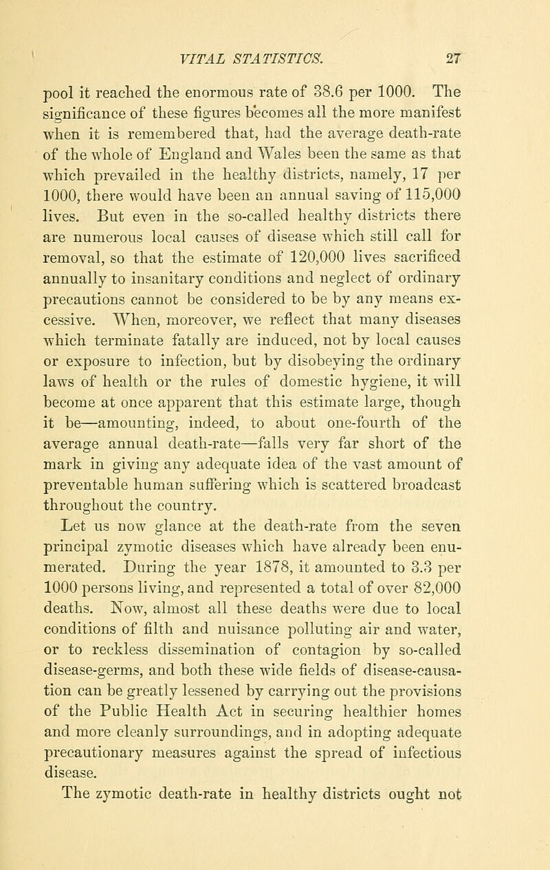 pool it reached the enormous rate of 38.6 per 1000. The significance of these figures becomes all the more manifest when it is remembered that, had the average death-rate of the whole of England and Wales been the same as that which prevailed in the healthy districts, namely, 17 per 1000, there would have been an annual saving of 115,000 lives. But even in the so-called healthy districts there are numerous local causes of disease which still call for removal, so that the estimate of 120,000 lives sacrificed annually to insanitary conditions and neglect of ordinary precautions cannot be considered to be by any means ex- cessive. When, moreover, we reflect that many diseases which terminate fatally are induced, not by local causes or exposure to infection, but by disobeying the ordinary laws of health or the rules of domestic hygiene, it will become at once apparent that this estimate large, though it be—amounting, indeed, to about one-fourth of the average annual death-rate—falls very far short of the mark in giving any adequate idea of the vast amount of preventable human suffering which is scattered broadcast throughout the country. Let us now glance at the death-rate from the seven principal zymotic diseases which have already been enu- merated. During the year 1878, it amounted to 3.3 per 1000 persons living, and represented a total of over 82,000 deaths. Now, almost all these deaths were due to local conditions of filth and nuisance polluting air and water, or to reckless dissemination of contagion by so-called disease-germs, and both these wide fields of disease-causa- tion can be greatly lessened by carrying out the provisions of the Public Health Act in securing healthier homes and more cleanly surroundings, and in adopting adequate precautionary measures against the spread of infectious disease. The zymotic death-rate in healthy districts ought not