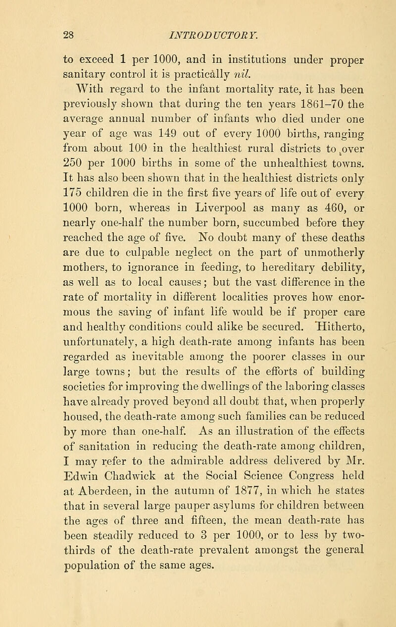 to exceed 1 per 1000, and in institutions under proper sanitary control it is practically nil. With regard to the infant mortality rate, it has been previously shown that during the ten years 1861-70 the average annual number of infants who died under one year of age was 149 out of every 1000 births, ranging from about 100 in the healthiest rural districts to 4over 250 per 1000 births in some of the unhealthiest towns. It has also been shown that in the healthiest districts only 175 children die in the first five years of life out of every 1000 born, whereas in Liverpool as many as 460, or nearly one-half the number born, succumbed before they reached the age of five. No doubt many of these deaths are due to culpable neglect on the part of unmotherly mothers, to ignorance in feeding, to hereditary debility, as well as to local causes; but the vast difference in the rate of mortality in different localities proves how enor- mous the saving of infant life would be if proper care and healthy conditions could alike be secured. Hitherto, unfortunately, a high death-rate among infants has been regarded as inevitable among the poorer classes in our large towns; but the results of the efforts of building societies for improving the dwellings of the laboring classes have already proved beyond all doubt that, when properly housed, the death-rate among such families can be reduced by more than one-half. As an illustration of the effects of sanitation in reducing the death-rate among children, I may refer to the admirable address delivered by Mr. Edwin Chadwick at the Social Science Congress held at Aberdeen, in the autumn of 1877, in which he states that in several large pauper asylums for children between the ages of three and fifteen, the mean death-rate has been steadily reduced to 3 per 1000, or to less by two- thirds of the death-rate prevalent amongst the general population of the same ages.