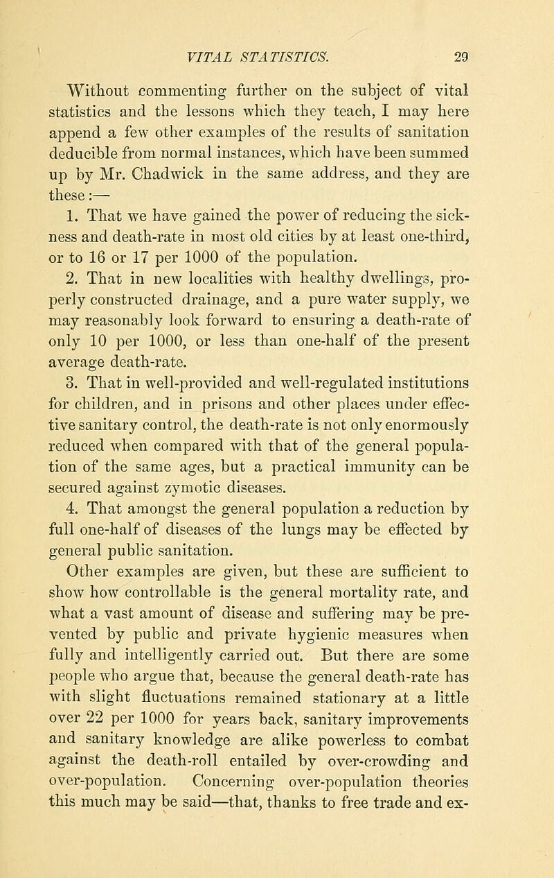 Without commenting further on the subject of vital statistics and the lessons which they teach, I may here append a few other examples of the results of sanitation deducible from normal instances, which have been summed up by Mr. Chadwick in the same address, and they are these:— 1. That we have gained the power of reducing the sick- ness and death-rate in most old cities by at least one-third, or to 16 or 17 per 1000 of the population. 2. That in new localities with healthy dwellings, pro- perly constructed drainage, and a pure water supply, we may reasonably look forward to ensuring a death-rate of only 10 per 1000, or less than one-half of the present average death-rate. 3. That in well-provided and well-regulated institutions for children, and in prisons and other places under effec- tive sanitary control, the death-rate is not only enormously reduced when compared with that of the general popula- tion of the same ages, but a practical immunity can be secured against zymotic diseases. 4. That amongst the general population a reduction by full one-half of diseases of the lungs may be effected by general public sanitation. Other examples are given, but these are sufficient to show how controllable is the general mortality rate, and what a vast amount of disease and suffering may be pre- vented by public and private hygienic measures when fully and intelligently carried out. But there are some people who argue that, because the general death-rate has with slight fluctuations remained stationary at a little over 22 per 1000 for years back, sanitary improvements and sanitary knowledge are alike powerless to combat against the death-roll entailed by over-crowding and over-population. Concerning over-population theories this much may be said—that, thanks to free trade and ex-