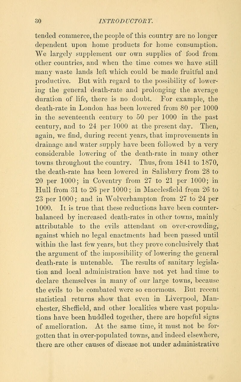 tended commerce, the people of this country are no longer dependent upon home products for home consumption. We largely supplement our own supplies of food from, other countries, and when the time comes we have still many waste lands left which could be made fruitful and productive. But with regard to the possibility of lower- ing the general death-rate and prolonging the average duration of life, there is no doubt. For example, the death-rate in London has been lowered from 80 per 1000 in the seventeenth century to 50 per 1000 in the past century, and to 24 per 1000 at the present day. Then, again, we find, during recent years, that improvements in drainage and water supply have been followed by a very considerable lowering of the death-rate in many other towns throughout the country. Thus, from 1841 to 1870, the death-rate has been lowered in Salisbury from 28 to 20 per 1000; in Coventry from 27 to 21 per 1000; in Hull from 31 to 26 per 1000; in Macclesfield from 26 to 23 per 1000; and in Wolverhampton from 27 to 24 per 1000. It is true that these reductions have been counter- balanced by increased death-rates in other towns, mainly attributable to the evils attendant on over-crowding, against which no legal enactments had been passed until within the last few years, but they prove conclusively that the argument of the impossibility of lowering the general death-rate is untenable. The results of sanitary legisla- tion and local administration have not yet had time to declare themselves in many of our large towns, because the evils to be combated were so enormous. But recent statistical returns show that even in Liverpool, Man- chester, Sheffield, and other localities where vast popula- tions have been huddled together, there are hopeful signs of amelioration. At the same time, it must not be for- gotten that in over-populated towns, and indeed elseAvhere, there are other causes of disease not under administrative
