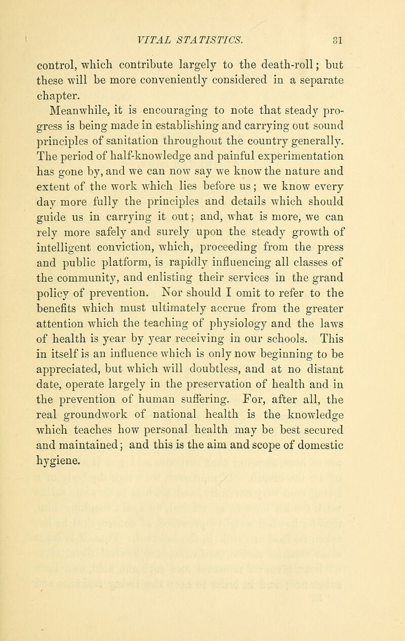 control, which contribute largely to the death-roll; but these will be more conveniently considered in a separate chapter. Meanwhile, it is encouraging to note that steady pro- gress is being made in establishing and carrying out sound principles of sanitation throughout the country generally. The period of half-knowledge and painful experimentation has gone by, and we can now say we know the nature and extent of the work which lies before us; we know every day more fully the principles and details which should guide us in carrying it out; and, what is more, we can rely more safely and surely upon the steady growth of intelligent conviction, which, proceeding from the press and public platform, is rapidly influencing all classes of the community, and enlisting their services in the grand policy of prevention. Nor should I omit to refer to the benefits which must ultimately accrue from the greater attention which the teaching of physiology and the laws of health is year by year receiving in our schools. This in itself is an influence which is only now beginning to be appreciated, but which will doubtless, and at no distant date, operate largely in the preservation of health and in the prevention of human suffering. For, after all, the real groundwork of national health is the knowledge which teaches how personal health may be best secured and maintained; and this is the aim and scope of domestic hygiene.
