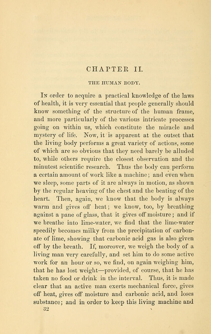 CHAPTER II. THE HUMAN BODY. In order to acquire a practical knowledge of the laws of health, it is very essential that people generally should know something of the structure of the human frame, and more particularly of the various intricate processes going on within us, which constitute the miracle and mystery of life. Now, it is apparent at the outset that the living body performs a great variety of actions, some of which are so obvious that they need barely be alluded to, while others require the closest observation and the minutest scientific research. Thus the body can perform a certain amount of work like a machine; and even when we sleep, some parts of it are always in motion, as shown by the regular heaving of the chest and the beating of the heart. Then, again, we know that the body is always warm and gives off heat; we know, too, by breathing against a pane of glass, that it gives off moisture; and if we breathe into lime-water, we find that the lime-water speedily becomes milky from the precipitation of carbon- ate of lime, showing that carbonic acid gas is also given off by the breath. If, moreover, we weigh the body of a living man very carefully, and set him to do some active work for an hour or so, we find, on again weighing him, that he has lost weight—provided, of course, that he has taken no food or drink in the interval. Thus, it is made clear that an active man exerts mechanical force, gives off heat, gives off moisture and carbonic acid, and loses substance; and in order to keep this living machine and