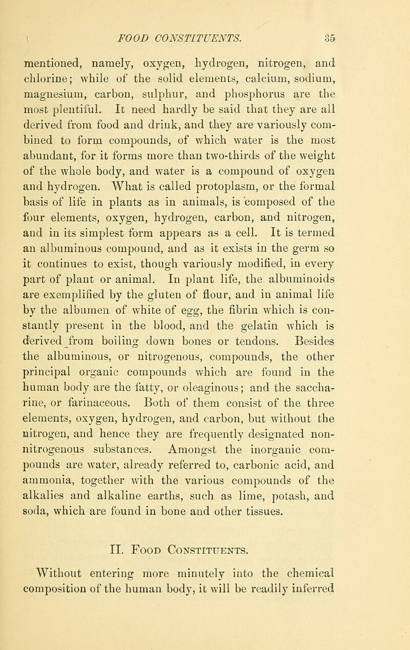 mentioned, namely, oxygen, hydrogen, nitrogen, and chlorine; while of the solid elements, calcium, sodium, magnesium, carbon, sulphur, and phosphorus are the most plentiful. It need hardly be said that they are all derived from food and drink, and they are variously com- bined to form compounds, of which water is the most abundant, for it forms more than two-thirds of the weight of the whole body, and water is a compound of oxygen and hydrogen. What is called protoplasm, or the formal basis of life in plants as in animals, is composed of the four elements, oxygen, hydrogen, carbon, and nitrogen, and in its simplest form appears as a cell. It is termed an albuminous compound, and as it exists in the germ so it continues to exist, though variously modified, in every part of plant or animal. In plant life, the albuminoids are exemplified by the gluten of flour, and in animal life by the albumen of white of egg, the fibrin which is con- stantly present in the blood, and the gelatin which is derived from boiling down bones or tendons. Besides the albuminous, or nitrogenous, compounds, the other principal organic compounds which are found in the human body are the fatty, or oleaginous; and the saccha- rine, or farinaceous. Both of them consist of the three elements, oxygen, hydrogen, and carbon, but without the nitrogen, and hence they are frequently designated non- nitrogenous substances. Amongst the inorganic com- pounds are water, already referred to, carbonic acid, and ammonia, together with the various compounds of the alkalies and alkaline earths, such as lime, potash, and soda, which are found in bone and other tissues. II. Food Constituents. Without entering more minutely into the chemical composition of the human body, it will be readily inferred