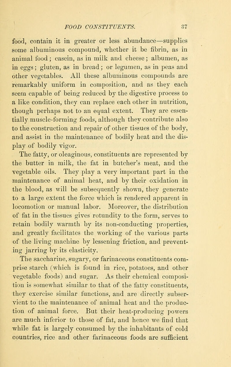 food, contain it in greater or less abundance—supplies some albuminous compound, whether it be fibrin, as in animal food ; casein, as in milk and cheese ; albumen, as in eggs ; gluten, as in bread ; or legumen, as in peas and other vegetables. All these albuminous compounds are remarkably uniform in composition, and as they each seem capable of being reduced by the digestive process to a like condition, they can replace each other in nutrition, though perhaps not to an equal extent. They are essen- tially muscle-forming foods, although they contribute also to the construction and repair of other tissues of the body, and assist in the maintenance of bodily heat and the dis- play of bodily vigor. The fatty, or oleaginous, constituents are represented by the butter in milk, the fat in butcher's meat, and the vegetable oils. They play a very important part in the maintenance of animal heat, and by their oxidation in the blood, as will be subsequently shown, they generate to a large extent the force which is rendered apparent in locomotion or manual labor. Moreover, the distribution of fat in the tissues gives rotundity to the form, serves to retain bodily warmth by its non-conducting properties, and greatly facilitates the working of the various parts of the living machine by lessening friction, and prevent- ing jarring by its elasticity. The saccharine, sugary, or farinaceous constituents com- prise starch (which is found in rice, potatoes, and other vegetable foods) and sugar. As their chemical composi- tion is somewhat similar to that of the fatty constituents, they exercise similar functions, and are directly subser- vient to the maintenance of animal heat and the produc- tion of animal force. But their heat-producing powers are much inferior to those of fat, and hence we find that while fat is largely consumed by the inhabitants of cold countries, rice and other farinaceous foods are sufficient