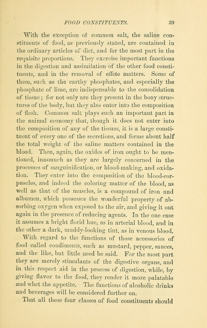 With the exception of common salt, the saline con- stituents of food, as previously stated, are contained in the ordinary articles of diet, and for the most part in the requisite proportions. They exercise important functions in the digestion and assimilation of the other food consti- tuents, and in the removal of effete matters. Some of them, such as the earthy phosphates, and especially the phosphate of lime, are indispensable to the consolidation of tissue ; for not only are they present in the bony struc- tures of the body, but they also enter into the composition of flesh. Common salt plays such an important part in the animal economy that, though it does not enter into the composition of any of the tissues, it is a large consti- tuent of every one of the secretions, and forms about half the total weight of the saline matters contained in the blood. Then, again, the oxides of iron ought to be men- tioned, inasmuch as they are largely concerned in the processes of sanguinification, or blood-making, and oxida- tion. They enter into the composition of the blood-cor- puscles, and indeed the coloring matter of the blood, as well as that of the muscles, is a compound of iron and albumen, which possesses the wonderful property of ab- sorbing oxygen when exposed to the air, and giving it out again in the presence of reducing agents. In the one case it assumes a bright florid hue, as in arterial blood, and in the other a dark, muddy-looking tint, as in venous blood. With regard to the functions of those accessories of food called condiments, such as mustard, pepper, sauces, and the like, but little need be said. For the most part they are merely stimulants of the digestive organs, and in this respect aid in the process of digestion, while, by giving flavor to the food, they render it more palatable and whet the appetite. The functions of alcoholic drinks and beverages will be considered further on. That all these four classes of food constituents should