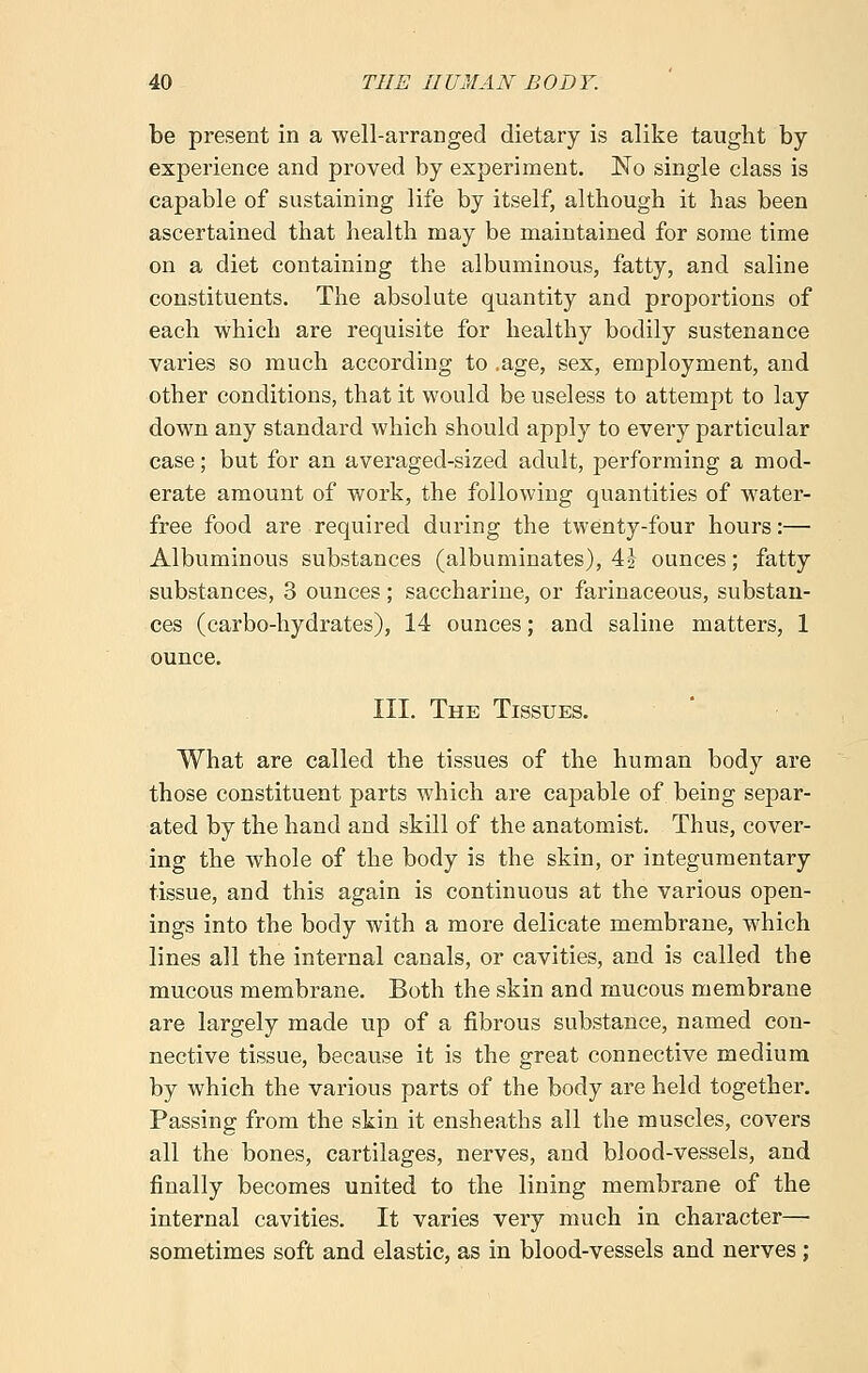 be present in a well-arranged dietary is alike taught by experience and proved by experiment. No single class is capable of sustaining life by itself, although it has been ascertained that health may be maintained for some time on a diet containing the albuminous, fatty, and saline constituents. The absolute quantity and proportions of each which are requisite for healthy bodily sustenance varies so much according to .age, sex, employment, and other conditions, that it would be useless to attempt to lay down any standard which should apply to every particular case; but for an averaged-sized adult, performing a mod- erate amount of work, the following quantities of water- free food are required during the twenty-four hours:— Albuminous substances (albuminates), 4J ounces; fatty substances, 3 ounces; saccharine, or farinaceous, substan- ces (carbo-hydrates), 14 ounces; and saline matters, 1 ounce. III. The Tissues. What are called the tissues of the human body are those constituent parts which are capable of being separ- ated by the hand and skill of the anatomist. Thus, cover- ing the whole of the body is the skin, or integumentary tissue, and this again is continuous at the various open- ings into the body with a more delicate membrane, which lines all the internal canals, or cavities, and is called the mucous membrane. Both the skin and mucous membrane are largely made up of a fibrous substance, named con- nective tissue, because it is the great connective medium by which the various parts of the body are held together. Passing from the skin it ensheaths all the muscles, covers all the bones, cartilages, nerves, and blood-vessels, and finally becomes united to the lining membrane of the internal cavities. It varies very much in character— sometimes soft and elastic, as in blood-vessels and nerves ;