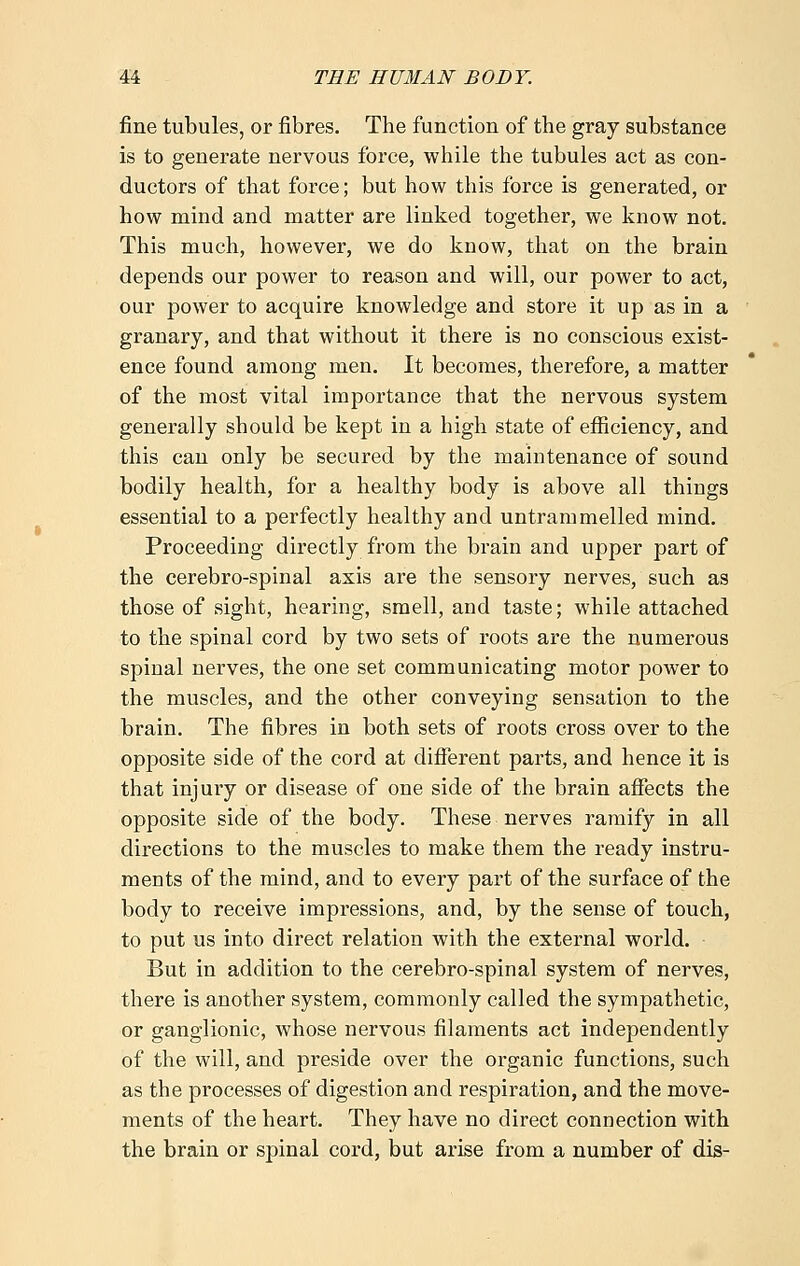 fine tubules, or fibres. The function of the gray substance is to generate nervous force, while the tubules act as con- ductors of that force; but how this force is generated, or how mind and matter are linked together, we know not. This much, however, we do know, that on the brain depends our power to reason and will, our power to act, our power to acquire knowledge and store it up as in a granary, and that without it there is no conscious exist- ence found among men. It becomes, therefore, a matter of the most vital importance that the nervous system generally should be kept in a high state of efficiency, and this can only be secured by the maintenance of sound bodily health, for a healthy body is above all things essential to a perfectly healthy and untrammelled mind. Proceeding directly from the brain and upper part of the cerebro-spinal axis are the sensory nerves, such as those of sight, hearing, smell, and taste; while attached to the spinal cord by two sets of roots are the numerous spinal nerves, the one set communicating motor power to the muscles, and the other conveying sensation to the brain. The fibres in both sets of roots cross over to the opposite side of the cord at different parts, and hence it is that injury or disease of one side of the brain affects the opposite side of the body. These nerves ramify in all directions to the muscles to make them the ready instru- ments of the mind, and to every part of the surface of the body to receive impressions, and, by the sense of touch, to put us into direct relation with the external world. But in addition to the cerebro-spinal system of nerves, there is another system, commonly called the sympathetic, or ganglionic, whose nervous filaments act independently of the will, and preside over the organic functions, such as the processes of digestion and respiration, and the move- ments of the heart. They have no direct connection with the brain or spinal cord, but arise from a number of dis-