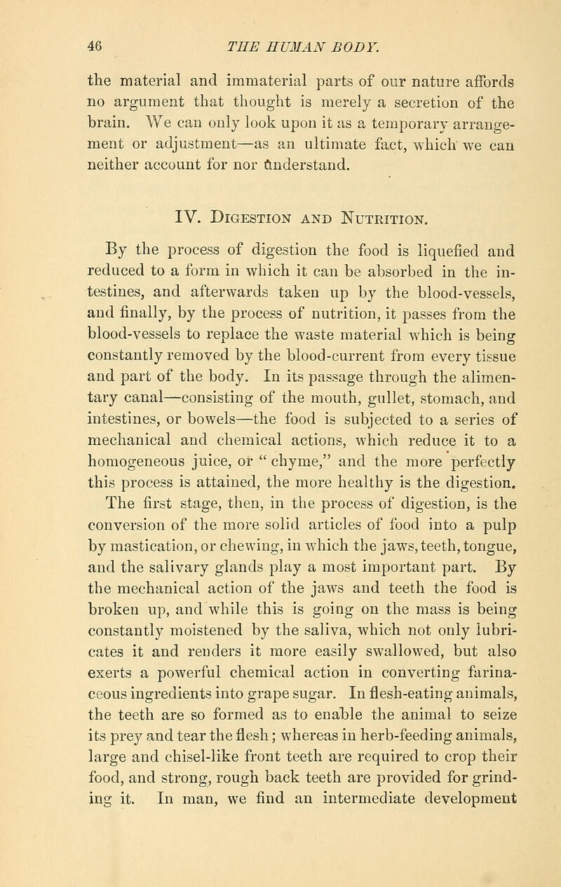 the material and immaterial parts of our nature affords no argument that thought is merely a secretion of the brain. We can only look upon it as a temporary arrange- ment or adjustment—as an ultimate fact, which we can neither account for nor Understand. IV. Digestion and Nutrition. By the process of digestion the food is liquefied and reduced to a form in which it can be absorbed in the in- testines, and afterwards taken up by the blood-vessels, and finally, by the process of nutrition, it passes from the blood-vessels to replace the waste material which is being constantly removed by the blood-current from every tissue and part of the body. In its passage through the alimen- tary canal—consisting of the mouth, gullet, stomach, and intestines, or bowels—the food is subjected to a series of mechanical and chemical actions, which reduce it to a homogeneous juice, or chyme, and the more perfectly this process is attained, the more healthy is the digestion. The first stage, then, in the process of digestion, is the conversion of the more solid articles of food into a pulp by mastication, or chewing, in which the jaws, teeth, tongue, and the salivary glands play a most important part. By the mechanical action of the jaws and teeth the food is broken up, and while this is going on the mass is being constantly moistened by the saliva, which not only lubri- cates it and renders it more easily swallowed, but also exerts a powerful chemical action in converting farina- ceous ingredients into grape sugar. In flesh-eating animals, the teeth are so formed as to enable the animal to seize its prey and tear the flesh; whereas in herb-feeding animals, large and chisel-like front teeth are required to crop their food, and strong, rough back teeth are provided for grind- ing it. In man, we find an intermediate development